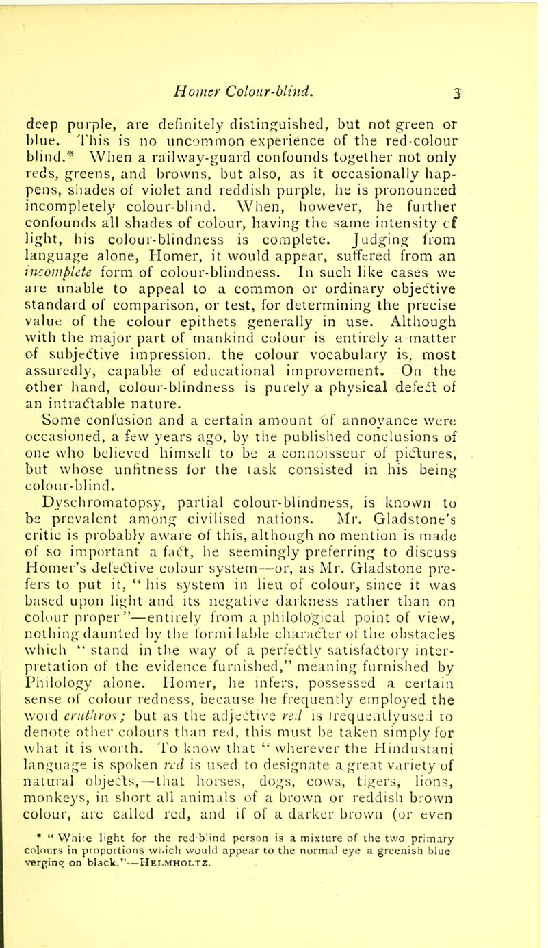 deep purple, are definitely distinsjuished, but not green or blue. This is no uncommon experience of the red-calour blind.* When a railway-guard confounds together not only reds, greens, and browns, but also, as it occasionally hap- pens, shades of violet and reddish purple, he is pronounced incomplete!}' colour-blind. When, however, he further confounds all shades of colour, having the same intensity cf light, his colour-blindness is complete. Judging from language alone, Homer, it would appear, suffered from an incoiiipiete form of colour-blindness. In such like cases we are unable to appeal to a common or ordinary objedtive standard of comparison, or test, for determining the precise value of the colour epithets generally in use. Although with the major part of mankind colour is entirely a matter of subjciftive impression, the colour vocabulary is, most assuredl}', capable of educational improvement. On the other hand, colour-blindness is purely a physical defeat of an intraiftable nature. Some confusion and a certain amount of annoyance were occasioned, a few years ago, by the published conclusions of one who believed himself to be a connoisseur of piiftures, but whose unfitness for the task consisted in his being colour-blind. Dyscliromatopsy, partial colour-blindness, is known to be prevalent among civilised nations. Mr. Gladstone's critic is probably aware of this, although no mention is made of so important a fadt, he seemingly preferring to discuss Homer's defet^l:ive colour system—or, as Mr. Gladstone pre- fers to put it,  his system in lieu of colour, since it was based upon light and its negative darkness rather than on colour proper—entirel}' from a philological point of view, nothing daunted by the formi lable character ot the obstacles which  stand in the way of a perfecftly satisfactory inter- pretation oF the evidence furnished, meaning furnished by Philology alone. Homtr, he infers, possess'jd a certain sense of colour redness, because he frequently employed the word enttliyo^; but as the adjet!:ti\'e red is irequeatlyusei to denote other colours than retl, this must be taken simply for what it is worth. To know that wherever the Hindustani language is spoken red is used to designate a great variety of natural objects, — that horses, dogs, cows, tigers, lions, monkey's, in short all animals of a brown or reddish brown colour, are called red, and if of a darker brown (or even *  While light for the red-blind person is a mixture of the two primary colours in proportions wr.ich would appear to the normal eye a greenish blue vergincr on black.—Helmholtz.