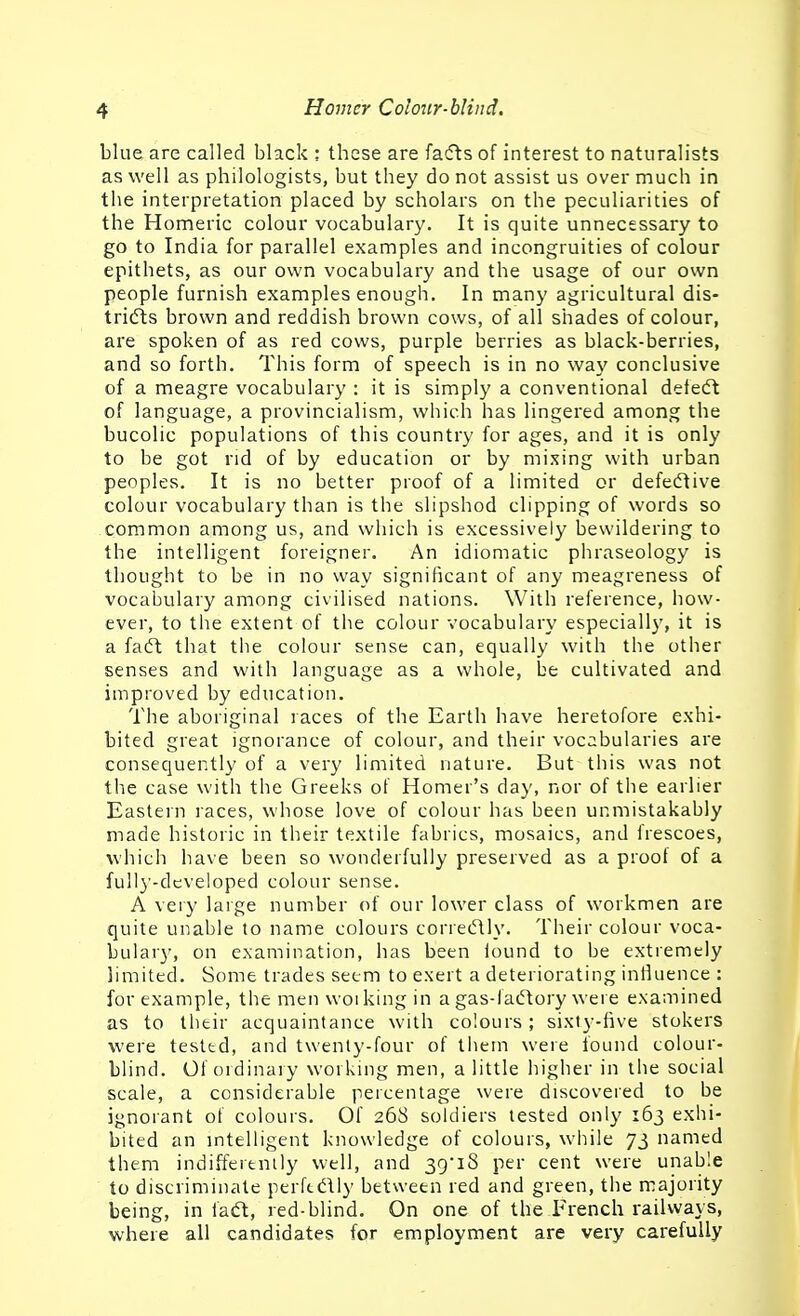 blue are called black ; these are fatfts of interest to naturalists as well as philologists, but they do not assist us over much in the interpretation placed by scholars on the peculiarities of the Homeric colour vocabulary. It is quite unnecessary to go to India for parallel examples and incongruities of colour epithets, as our own vocabulary and the usage of our own people furnish examples enough. In many agricultural dis- tridts brown and reddish brown cows, of all shades of colour, are spoken of as red cows, purple berries as black-berries, and so forth. This form of speech is in no way conclusive of a meagre vocabulary : it is simply a conventional defecft of language, a provincialism, which has lingered among the bucolic populations of this country for ages, and it is only to be got rid of by education or by mixing with urban peoples. It is no better proof of a limited or defeiTlive colour vocabulary than is the slipshod clipping of words so common among us, and which is excessively bewildering to the intelligent foreigner. An idiomatic phraseology is thought to be in no way significant of any meagreness of vocaijulary among civilised nations. With reference, how- ever, to the extent of the colour vocabulary especially, it is a facft that the colour sense can, equally with the other senses and with language as a whole, be cultivated and improved by education. The aboriginal races of the Earth have heretofore exhi- bited great ignorance of colour, and their vocabularies are consequently of a very limited nature. But this was not the case with the Greeks of Homer's day, nor of tiie earlier Eastern races, whose love of colour has been unmistakably made historic in their textile fabrics, mosaics, and frescoes, which have been so wonderfully preserved as a proof of a fully-developed colour sense. A veiy laige number of our lower class of workmen are quite unable to name colours correctly. Their colour voca- bulary, on examination, has been lound to be extremely limited. Some trades seem to exert a deteriorating infiuence : for example, the men woi king in a gas-fadtory were examined as to their acquaintance with colours; sixty-five stokers were tested, and twenty-four of them were found colour- blind. Of ordinary working men, a little higher in the social scale, a considerable percentage were discovered to be ignorant of colours. Of 268 soldiers tested only 163 exhi- bited an mtelligent knowledge of colours, while 73 named them indifferently well, and 39'i8 per cent were unable to discriminate perftdtly between red and green, the majority being, in iadt, red-blind. On one of the French railways, where all candidates for employment are very carefully