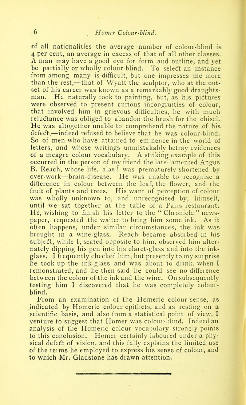 of all nationalities the average number of colour-blind is 4 per cent, an average in excess of that of all other classes. A man may have a good eye for form and outline, and yet be partially or wholly colour-blind. To seledt an instance from among many is difficult, but one impresses me more than the rest,—that of Wyatt the sculptor, who at the out- set of his career was known as a remarkably good draughts- man. He naturally took to painting, but, as his pidtures were observed to present curious incongruities of colour, that involved him in grievous difficulties, he with much relu(5tance was obliged to abandon the brush for the chisel. He was altogether unable to comprehend the nature of his defecSl,—indeed refused to believe that he was colour-blind. So of men who have attained to eminence in the world of letters, and whose writings unmistakably betray evidences of a meagre colour vocabulary. A striking example of this occurred in the person of my friend the late-lamented Angus B. Reach, whose life, alas 1 was prematurely shortened by over-work—brain-disease. He was unable to recognise a difference in colour between the leaf, the flower, and the fruit of plants and trees. His want of perception of colour was wholly unknown to, and unrecognised by, himself, until we sat together at the table of a Paris restaurant. He, wishing to finish his letter to the  Chronicle  news- paper, requested the waiter to bring him some ink. As it often happens, under similar circumstances, the ink was brought in a wine-glass. Reach became absorbed in his subjtdt, while I, seated opposite to him, observed him alter- nately dipping his pen into his claret-glass and into the ink- glass. I frequently checked him, but presently to my surprise he took up the ink-glass and was about to drink, when I remonstrated, and he then said he could see no difference between the colour of the ink and the wine. On subsequently testing him 1 discovered that he was completely colour- blind. From an examination of the Homeric colour sense, as indicated by Homeric colour epithets, and as resting on a scientific basis, and also from a statistical point of view, I venture to suggest that Homer was colour-blind. Indeed an analysis of the Homeric colour vocabulary strongly points to this conclusion. Homer certainly laboured under a phy- sical deft(5t of vision, and this fully explains the limited use of the tei ms he employed to express his sense of colour, and to which Mr. Gladstone has drawn attention.
