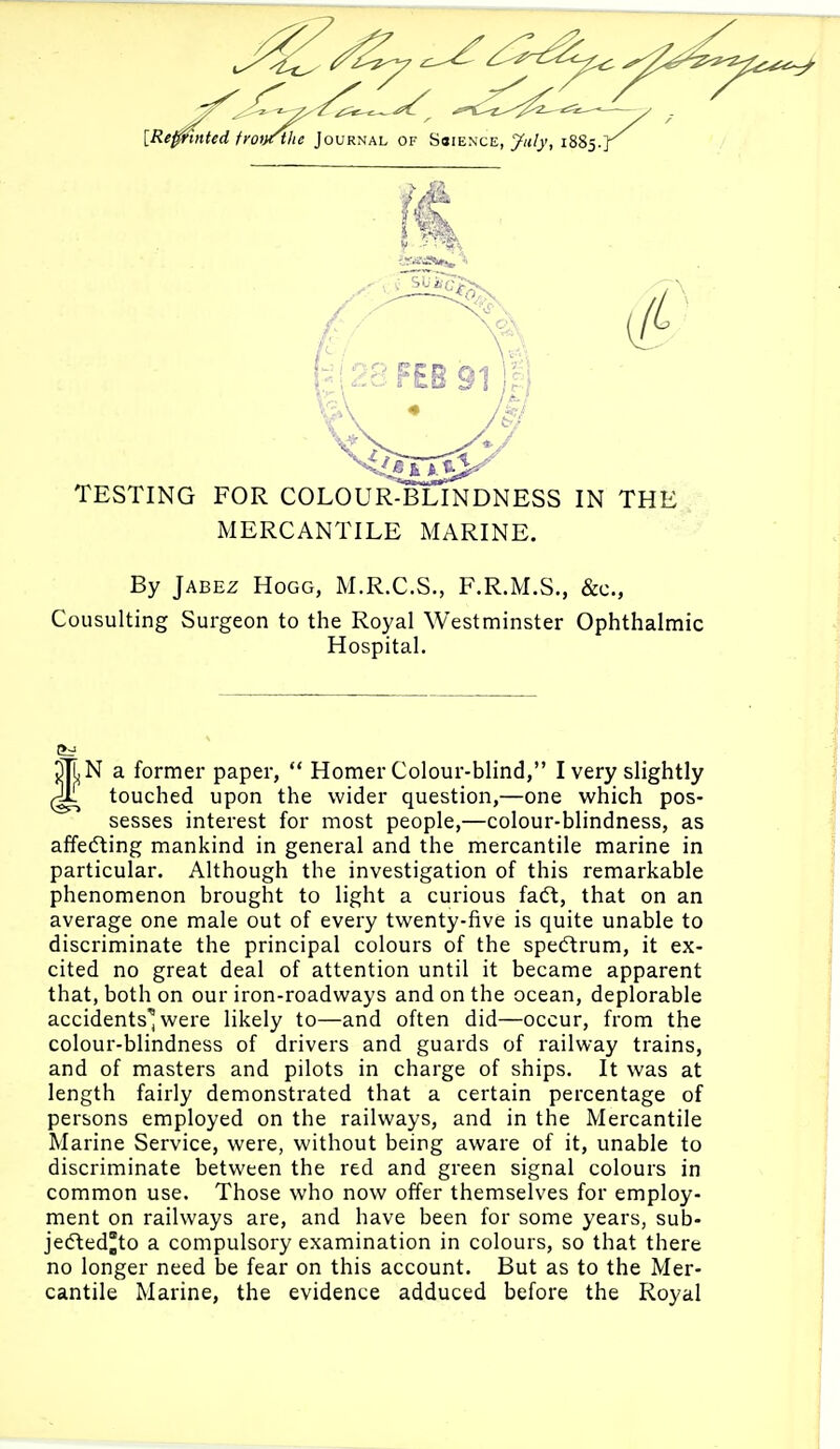 {Re^mUd fro^^^e loMKt^KL of Ssience, July, 1885.] TESTING FOR COLOUR-BLINDNESS IN THE MERCANTILE MARINE. By JABEZ Hogg, M.R.C.S., F.R.M.S., &c., Consulting Surgeon to the Royal Westminster Ophthalmic Hospital. N a former paper,  Homer Colour-blind, I very slightly touched upon the wider question,—one which pos- sesses interest for most people,—colour-blindness, as affecting mankind in general and the mercantile marine in particular. Although the investigation of this remarkable phenomenon brought to light a curious facft, that on an average one male out of every twenty-five is quite unable to discriminate the principal colours of the spectrum, it ex- cited no great deal of attention until it became apparent that, both on our iron-roadways and on the ocean, deplorable accidents'^ were likely to—and often did—occur, from the colour-blindness of drivers and guards of railway trains, and of masters and pilots in charge of ships. It was at length fairly demonstrated that a certain percentage of persons employed on the railways, and in the Mercantile Marine Service, were, without being aware of it, unable to discriminate between the red and green signal colours in common use. Those who now offer themselves for employ- ment on railways are, and have been for some years, sub- jeifled'to a compulsory examination in colours, so that there no longer need be fear on this account. But as to the Mer- cantile Marine, the evidence adduced before the Royal