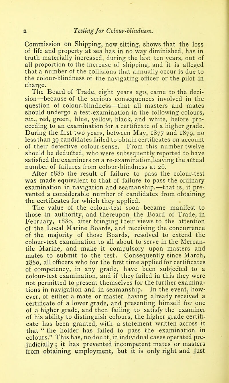 Commission on Shipping, now sitting, shows that the loss of life and property at sea has in no way diminished, has in truth materially increased, during the last ten years, out of all proportion to the increase of shipping, and it is alleged that a number of the collisions that annually occur is due to the colour-blindness of the navigating officer or the pilot in charge. The Board of Trade, eight years ago, came to the deci- sion—because of the serious consequences involved in the question of colour-blindness—that all masters and mates should undergo a test-examination in the following colours, viz., red, green, blue, yellow, black, and white, before pro- ceeding to an examination for a certificate of a higher grade. During the first two years, between May, 1877 and 1879, less than 39 candidates failed to obtain certificates on account of their defective colour-sense. From this number twelve should be dedufted, who were subsequently reported to have satisfied the examiners on a re-examination,leaving the actual number of failures from colour-blindness at 26. After i88o the result of failure to pass the colour-test was made equivalent to that of failure to pass the ordinary examination in navigation and seamanship,—that is, it pre- vented a considerable number of candidates from obtaining the certificates for which they applied. The value of the colour-test soon became manifest to those in authority, and thereupon the Board of Trade, in February, 1880, after bringing their views to the attention of the Local Marine Boards, and receiving the concurrence of the majority of those Boards, resolved to extend the colour-test examination to all about to serve in the Mercan- tile Marine, and make it compulsory upon masters and mates to submit to the test. Consequently since March, 1880, all officers who for the first time applied for certificates of competency, in any grade, have been subjefted to a colour-test examination, and if they failed in this they were not permitted to present themselves for the further examina- tions in navigation and in seamanship. In the event, how- ever, of either a mate or master having already received a certificate of a lower grade, and presenting himself for one of a higher grade, and then failing to satisfy the examiner of his ability to distinguish colours, the higher grade certifi- cate has been granted, with a statement written across it that  the holder has failed to pass the examination in colours. This has, no doubt, in individual cases operated pre- judicially ; it has prevented incompetent mates or masters from obtaining employment, but it is only right and just