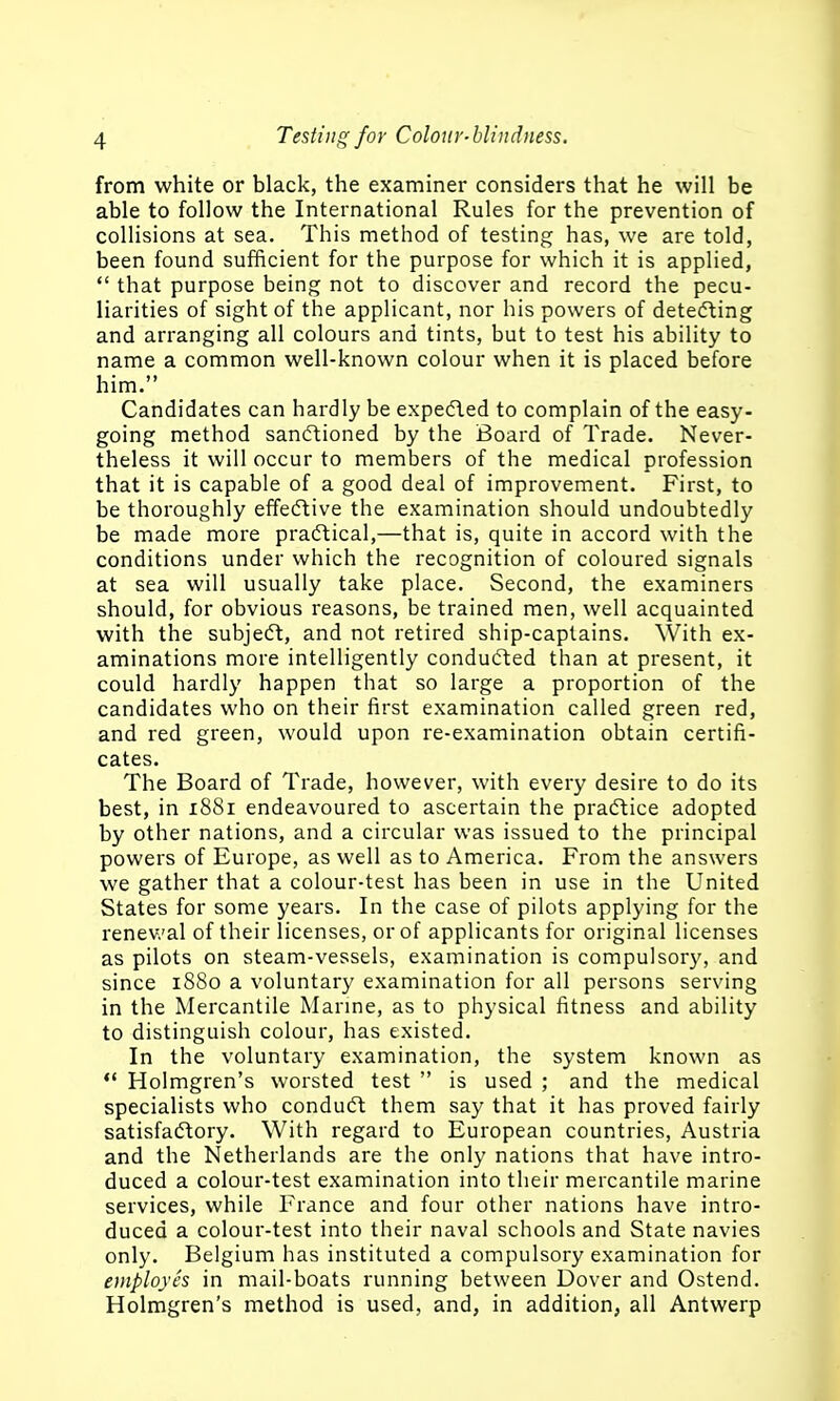 from white or black, the examiner considers that he will be able to follow the International Rules for the prevention of collisions at sea. This method of testing has, we are told, been found sufficient for the purpose for which it is applied,  that purpose being not to discover and record the pecu- liarities of sight of the applicant, nor his powers of detecting and arranging all colours and tints, but to test his ability to name a common well-known colour when it is placed before him. Candidates can hardly be expetfled to complain of the easy- going method sancftioned by the Board of Trade. Never- theless it will occur to members of the medical profession that it is capable of a good deal of improvement. First, to be thoroughly effecftive the examination should undoubtedly be made more practical,—that is, quite in accord with the conditions under which the recognition of coloured signals at sea will usually take place. Second, the examiners should, for obvious reasons, be trained men, well acquainted with the subjecft, and not retired ship-captains. With ex- aminations more intelligently conducted than at present, it could hardly happen that so large a proportion of the candidates who on their first examination called green red, and red green, would upon re-examination obtain certifi- cates. The Board of Trade, however, with every desire to do its best, in 1881 endeavoured to ascertain the practice adopted by other nations, and a circular was issued to the principal powers of Europe, as well as to America. From the answers we gather that a colour-test has been in use in the United States for some years. In the case of pilots applying for the renewal of their licenses, or of applicants for original licenses as pilots on steam-vessels, examination is compulsory, and since 1880 a voluntary examination for all persons serving in the Mercantile Marme, as to physical fitness and ability to distinguish colour, has existed. In the voluntary examination, the system known as *' Holmgren's worsted test  is used ; and the medical specialists who conduft them say that it has proved fairly satisfactory. With regard to European countries, Austria and the Netherlands are the only nations that have intro- duced a colour-test examination into their mercantile marine services, while France and four other nations have intro- duced a colour-test into their naval schools and State navies only. Belgium has instituted a compulsory examination for employes in mail-boats running between Dover and Ostend. Holmgren's method is used, and, in addition, all Antwerp
