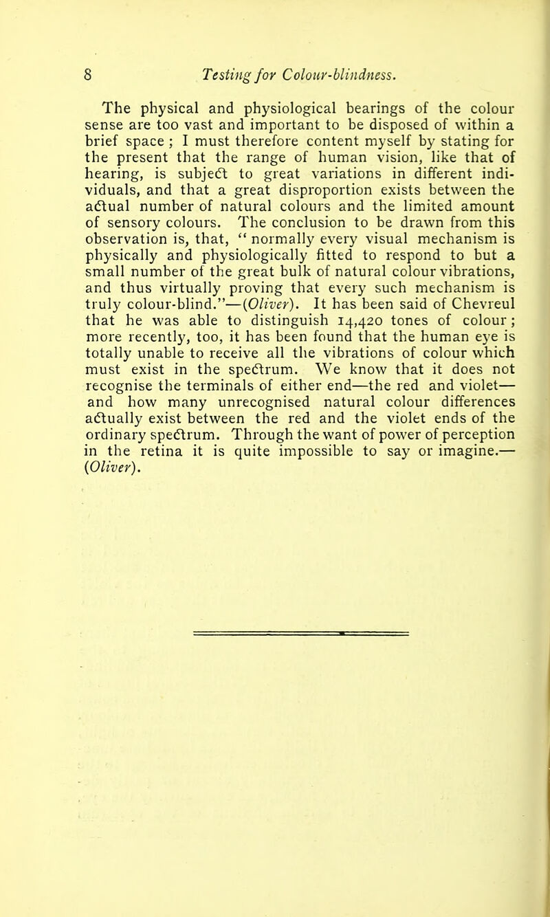 The physical and physiological bearings of the colour sense are too vast and important to be disposed of within a brief space ; I must therefore content myself by stating for the present that the range of human vision, like that of hearing, is subjeft to great variations in different indi- viduals, and that a great disproportion exists between the aftual number of natural colours and the limited amount of sensory colours. The conclusion to be drawn from this observation is, that,  normally every visual mechanism is physically and physiologically fitted to respond to but a small number of the great bulk of natural colour vibrations, and thus virtually proving that every such mechanism is truly colour-blind.—{Oliver). It has been said of Chevreul that he was able to distinguish 14,420 tones of colour; more recently, too, it has been found that the human eye is totally unable to receive all the vibrations of colour which must exist in the spedtrum. We know that it does not recognise the terminals of either end—the red and violet— and how many unrecognised natural colour differences actually exist between the red and the violet ends of the ordinary spedtrum. Through the want of power of perception in the retina it is quite impossible to say or imagine.— {Oliver).