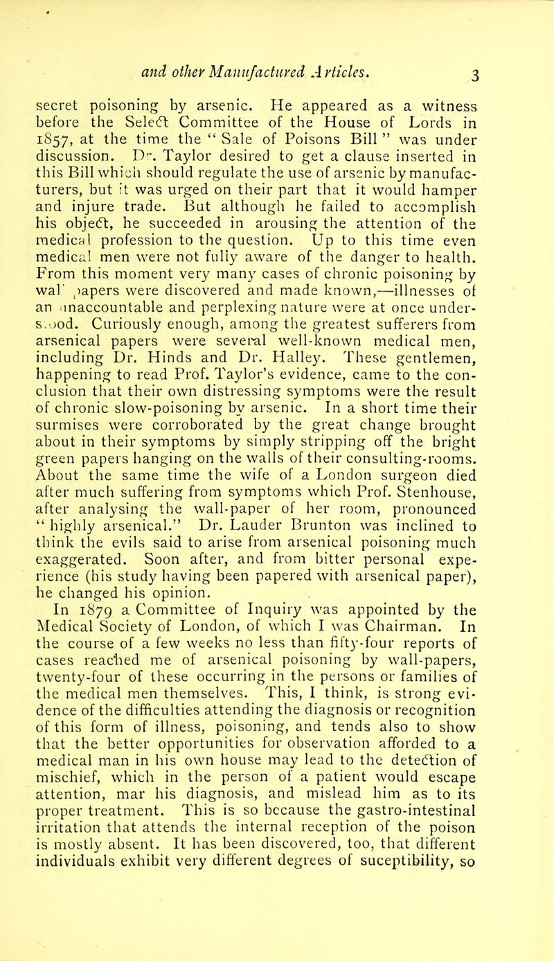 secret poisoning by arsenic. He appeared as a witness before the Selecft Committee of the House of Lords in 1857, at the time the  Sale of Poisons Bill  was under discussion. D. Taylor desired to get a clause inserted in this Bill which should regulate the use of arsenic by manufac- turers, but it was urged on their part that it would hamper and injure trade. But although he failed to accomplish his objecSt, he succeeded in arousing the attention of the medic^^l profession to the question. Up to this time even medical men were not fully aware of the danger to health. From this moment very many cases of chronic poisoning by wal' ^)apers were discovered and made known,—illnesses of an imaccountable and perplexing nature were at once under- s.'.jod. Curiously enough, among the greatest sufferers from arsenical papers were several well-known medical men, including Dr. Hinds and Dr. Halley. These gentlemen, happening to read Prof. Taylor's evidence, came to the con- clusion that their own distressing symptoms were the result of chronic slow-poisoning by arsenic. In a short time their surmises were corroborated by the great change brought about in their symptoms by simply stripping off the bright green papers hanging on the walls of their consulting-rooms. About the same time the wife of a London surgeon died after much suffering from symptoms which Prof. Stenhouse, after analysing the wall-paper of her room, pronounced  highly arsenical. Dr. Lauder Brunton was inclined to think the evils said to arise from arsenical poisoning much exaggerated. Soon after, and from bitter personal expe- rience (his study having been papered with arsenical paper), he changed his opinion. In 1879 a Committee of Inquiry was appointed by the Medical Society of London, of which I was Chairman. In the course of a few weeks no less than fifty-four reports of cases readied me of arsenical poisoning by wall-papers, twenty-four of these occurring in the persons or families of the medical men themselves. This, I think, is strong evi- dence of the difficulties attending the diagnosis or recognition of this form of illness, poisoning, and tends also to show that the better opportunities for observation afforded to a medical man in his own house may lead to the detedtion of mischief, which in the person of a patient would escape attention, mar his diagnosis, and mislead him as to its proper treatment. This is so because the gastro-intestinal irritation that attends the internal reception of the poison is mostly absent. It has been discovered, too, that different individuals exhibit very different degrees of suceptibility, so
