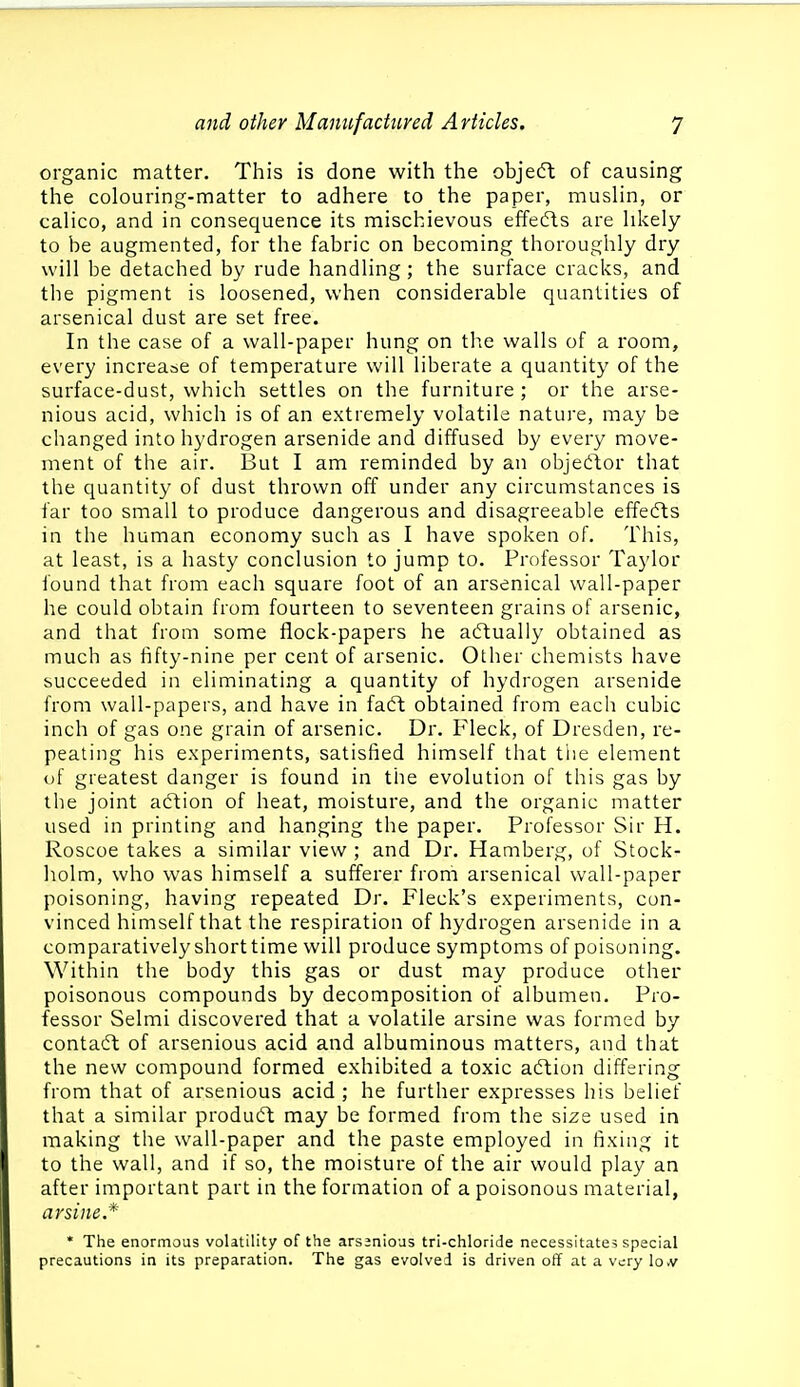 organic matter. This is done with the objedt of causing the colouring-matter to adhere to the paper, muslin, or calico, and in consequence its mischievous effedls are likely to be augmented, for the fabric on becoming thoroughly dry will be detached by rude handling; the surface cracks, and the pigment is loosened, when considerable quantities of arsenical dust are set free. In the case of a wall-paper hung on tlie walls of a room, every increase of temperature will liberate a quantity of the surface-dust, which settles on the furniture ; or the arse- nious acid, which is of an extremely volatile nature, may be changed into hydrogen arsenide and diffused by every move- ment of the air. But I am reminded by an obje(ftor that the quantity of dust thrown off under any circumstances is far too small to produce dangerous and disagreeable effedls in the human economy such as I have spoken of. This, at least, is a hasty conclusion to jump to. Professor Taylor found that from each square foot of an arsenical wall-paper he could obtain from fourteen to seventeen grains of arsenic, and that from some flock-papers he actually obtained as much as fifty-nine per cent of arsenic. Other chemists have succeeded in eliminating a quantity of hydrogen arsenide from wall-papers, and have in fadl; obtained from each cubic inch of gas one grain of arsenic. Dr. Fleck, of Dresden, re- peating his experiments, satisfied himself that the element of greatest danger is found in the evolution of this gas by the joint aftion of heat, moisture, and the organic matter used in printing and hanging the paper. Professor Sir H. Roscoe takes a similar view ; and Dr. Hamberg, of Stock- holm, who was himself a sufferer from arsenical wall-paper poisoning, having repeated Dr. Fleck's experiments, con- vinced himself that the respiration of hydrogen arsenide in a comparatively short time will produce symptoms of poisoning. Within the body this gas or dust may produce other poisonous compounds by decomposition of albumen. Pro- fessor Selmi discovered that a volatile arsine was formed by contaft of arsenious acid and albuminous matters, and that the new compound formed exhibited a toxic a<ftion differing from that of arsenious acid ; he further expresses his belief that a similar product may be formed from the size used in making the wall-paper and the paste employed in fixing it to the wall, and if so, the moisture of the air would play an after important part in the formation of a poisonous material, arsine* * The enormous volatility of the arssnious tri-chloride necessitates special precautions in its preparation. The gas evolved is driven off atavi;rylo.v