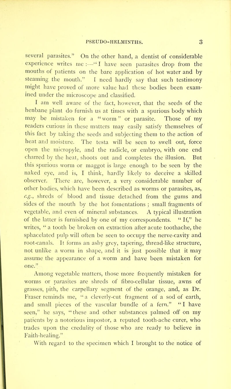 several parasites. On the other hand, a dentist of considerable experience writes me:—I have seen parasites drop from the mouths of patients on the bare application of hot water and by- steaming the mouth. I need hardly say that such testimony might have proved of more value had these bodies been exam- ined under the microscope and classified. I am well aware of the fact, however, that the seeds of the henbane plant do furnisli us at times with a spurious body which may be mistaken for a  worm or parasite. Those of my readers curious in these matters may easily satisfy themselves of this fact by taking the seeds and subjecting them to the action of heat and moisture. The testa will be seen to swell out, force open the micropyle, and the radicle, or embryo, with one end charred by the heat, shoots out and completes the illusion. But this spurious worm or maggot is large enough to be seen by the naked eye, and is, I think, hardly likely to deceive a skilled observer. There are, however, a very considerable number of other bodies, which have been described as worms or parasites, as, e.g., shreds of blood and tissue detached from the gums and sides of the mouth by the hot fomentations ; small fragments of vegetable, and even of mineral substances. A typical illustration of the latter is furnished by one of my correspondents.  If, he writes,  a tooth be broken on extraction after acute toothache, the sphacelated pulp will often be seen to occupy the nerve-cavity and root-canals. It forms an ashy grey, tapering, thread-like structure, not unlike a worm in shape, and it is just possible that it may assume the appearance of a worm and have been mistaken for one. Among vegetable matters, those more frequently mistaken for worms or parasites are shreds of fibro-cellular tissue, awns of grasses, pith, the carpellary segment of the orange, and, as Dr. Fraser reminds me, a cleverly-cut fragment of a sod of earth, and small i)ieces of the vascular bundle of a fern. I have seen, he says,  these and other substances palmed off on my patients by a notorious impostor, a reputed tooth-ache curer, who trades upon the credulity of those who are ready to believe in Faith-healing. With regard to the specimen which I brought to the notice of