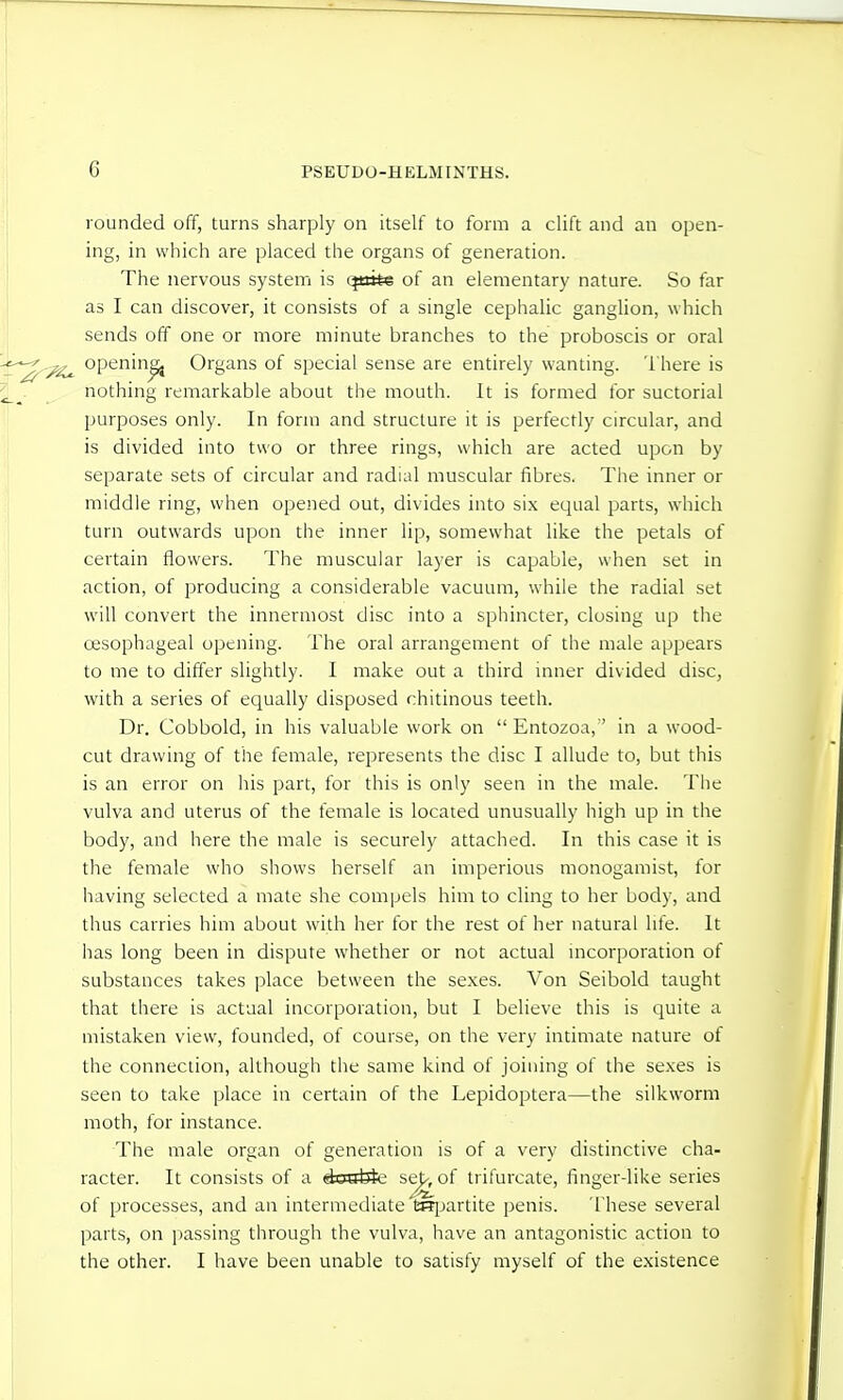 rounded off, turns sharply on itself to form a clift and an open- ing, in which are placed the organs of generation. The nervous system is (^ttke of an elementary nature. So far as I can discover, it consists of a single cephalic ganglion, which sends off one or more minute branches to the proboscis or oral opening Organs of special sense are entirely wanting. There is nothing remarkable about the mouth. It is formed for suctorial purposes only. In form and structure it is perfectly circular, and is divided into two or three rings, which are acted upon by separate sets of circular and radial muscular fibres. The inner or middle ring, when opened out, divides into six equal parts, which turn outwards upon the inner lip, somewhat like the petals of certain flowers. The muscular layer is capable, when set in action, of producing a considerable vacuum, while the radial set will convert the innermost disc into a sphincter, closing up the oesophageal opening. The oral arrangement of the male appears to me to differ slightly. I make out a third inner divided disc, with a series of equally disposed chitinous teeth. Dr. Cobbold, in his valuable work on  Entozoa, in a wood- cut drawing of the female, represents the disc I allude to, but this is an error on his part, for this is only seen in the male. Tiie vulva and uterus of the female is located unusually high up in the body, and here the male is securely attached. In this case it is the female who shows herself an imperious monogamist, for having selected a mate she compels him to cling to her body, and thus carries him about wdth her for the rest of her natural life. It has long been in dispute whether or not actual mcorporation of substances takes place between the sexes. Von Seibold taught that there is actual incorporation, but I believe this is quite a mistaken view, founded, of course, on the very intimate nature of the connection, although the same kind of joining of the sexes is seen to take place in certain of the Lepidoptera—the silkworm moth, for instance. The male organ of generation is of a very distinctive cha- racter. It consists of a Assbie se|^, of trifurcate, finger-like series of processes, and an intermediate isrijartite penis. These several parts, on passing through the vulva, have an antagonistic action to the other. I have been unable to satisfy myself of the existence