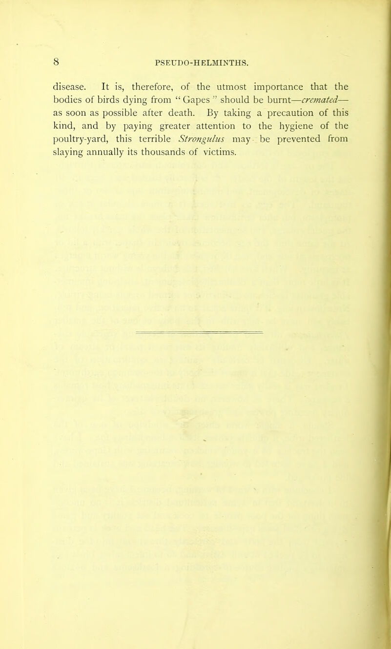 disease. It is, therefore, of the utmost importance that the bodies of birds dying from Gapes  should be burnt—cremated— as soon as possible after death. By taking a precaution of this kind, and by paying greater attention to the hygiene of the poultry-yard, this terrible Strongjilus may be prevented from slaying annually its thousands of victims.