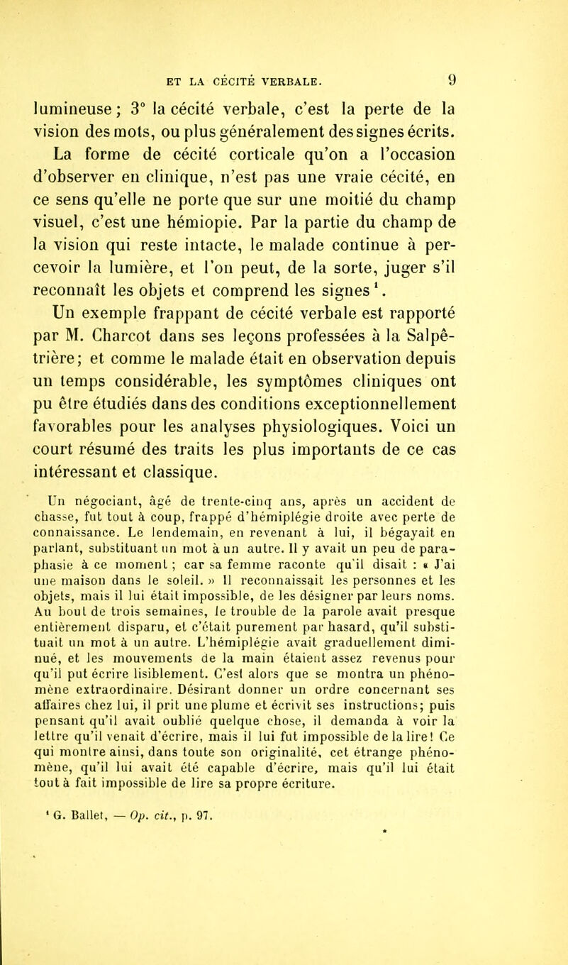 lumineuse; 3° la cécité verbale, c'est la perte de la vision des mots, ou plus généralement des signes écrits. La forme de cécité corticale qu'on a l'occasion d'observer en clinique, n'est pas une vraie cécité, en ce sens qu'elle ne porte que sur une moitié du champ visuel, c'est une hémiopie. Par la partie du champ de la vision qui reste intacte, le malade continue à per- cevoir la lumière, et l'on peut, de la sorte, juger s'il reconnaît les objets et comprend les signes'. Un exemple frappant de cécité verbale est rapporté par M. Charcot dans ses leçons professées à la Salpê- trière; et comme le malade était en observation depuis un temps considérable, les symptômes cliniques ont pu être étudiés dans des conditions exceptionnellement favorables pour les analyses physiologiques. Voici un court résumé des traits les plus importants de ce cas intéressant et classique. Un négociant, âgé de trenle-cinq ans, après un accident de chasse, fut tout à coup, frappé d'hémiplégie droite avec perte de connaissance. Le lendemain, en revenant à lui, il bégayait en parlant, substituant un mot à un autre. Il y avait un peu de para- phasie à ce moment ; car sa femme raconte qu'il disait : « J'ai une maison dans le soleil. » 11 reconnaissait les personnes et les objets, mais il lui était impossible, de les désigner par leurs noms. Au bout de trois semaines, le trouble de la parole avait presque entièrement disparu, et c'était purement par hasard, qu'il substi- tuait un mot à un autre. L'hémiplégie avait graduellement dimi- nué, et les mouvements de la main étaient assez revenus pour qu'il put écrire lisiblement. Ces! alors que se montra un phéno- mène extraordinaire. Désirant donner un ordre concernant ses alfaires chez lui, il prit une plume et écrivit ses instructions; puis pensant qu'il avait oublié quelque chose, il demanda à voir la lettre qu'il venait d'écrire, mais il lui fut impossible de la lire! Ce qui monlre ainsi, dans toute son originalité, cet étrange phéno- mène, qu'il lui avait été capable d'écrire, mais qu'il lui était tout à fait impossible de lire sa propre écriture. • G. Ballet, — Op. cit., p. 97.