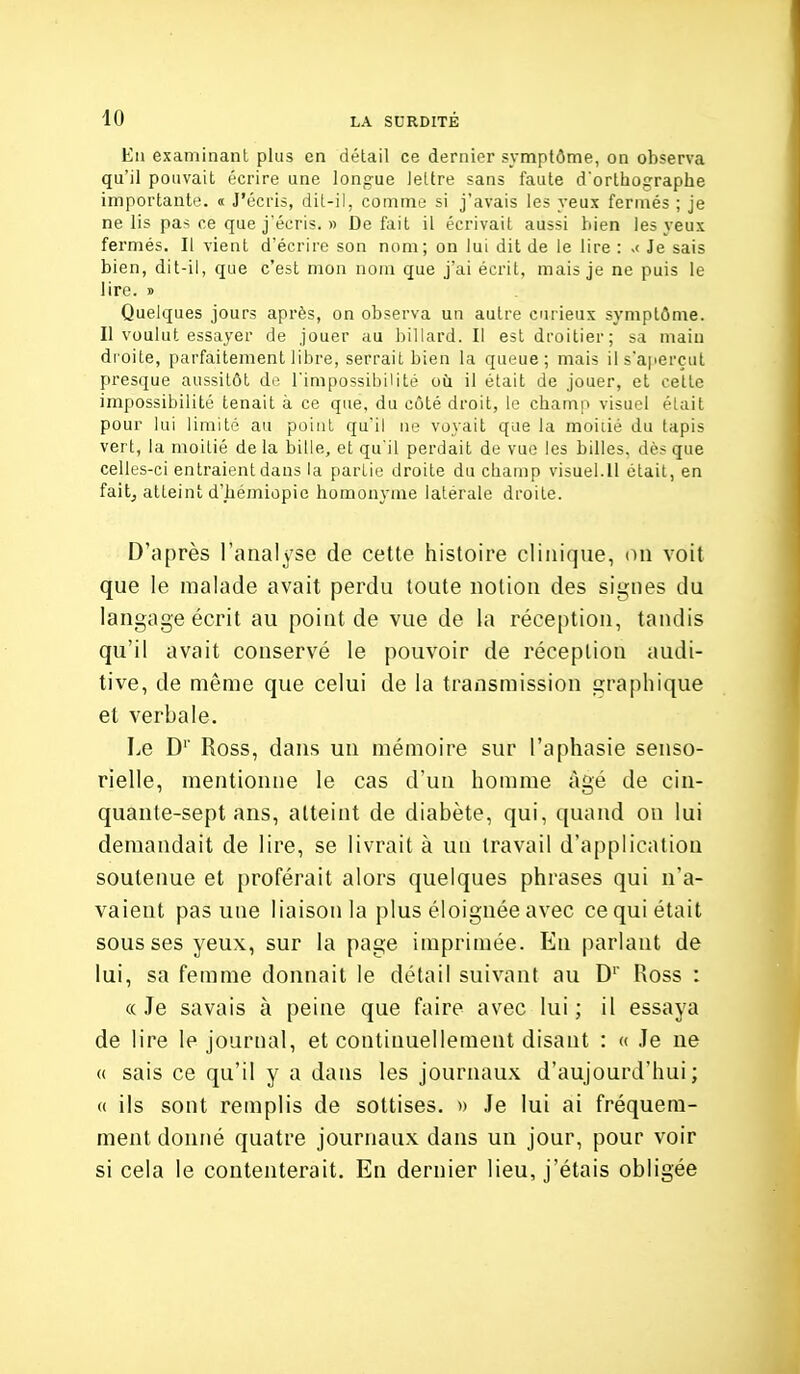 Eii examinant plus en détail ce dernier symptôme, on observa qu'il pouvait écrire une longue lettre sans faute d'orthographe importante. « J'écris, dit-il, comme si j'avais les yeux fermés ; je ne lis pas ce que j'écris. » Défait il écrivait aussi bien les yeux fermés. Il vient d'écrire son nom; on lui dit de le lire : >< Je sais bien, dit-il, que c'est mon nom que j'ai écrit, mais je ne puis le lire. » Quelques jours après, on observa un autre curieux symptôme. Il voulut essayer de jouer au billard. Il est droitier; sa main droite, parfaitement libre, serrait bien la queue; mais il s'aperçut presque aussitôt de l'impossibilité où il était de jouer, et cette impossibilité tenait à ce que, du côté droit, le champ visuel était pour lui limité au point qu'il ne voyait que la moiiié du tapis vert, la moitié delà bille, et qu'il perdait de vue les billes, dès que celles-ci entraient dans la partie droite du champ visuel.11 était, en faitj atteint d'hémiûpie homonyme latérale droite. D'après l'analyse de cette histoire clinique, on voit que le malade avait perdu toute notion des signes du langage écrit au point de vue de la réception, tandis qu'il avait conservé le pouvoir de réception audi- tive, de même que celui de la transmission graphique et verbale. Le D'' Ross, dans un mémoire sur l'aphasie senso- rielle, mentionne le cas d'un homme âgé de cin- quante-sept ans, atteint de diabète, qui, quand on lui demandait de lire, se livrait à un travail d'application soutenue et proférait alors quelques phrases qui n'a- vaient pas une liaison la plus éloignée avec ce qui était sous ses yeux, sur la page imprimée. En parlant de lui, sa femme donnait le détail suivant au D' Ross : « Je savais à peine que faire avec lui ; il essaya de lire le journal, et continuellement disant : « Je ue « sais ce qu'il y a dans les journaux d'aujourd'hui; « ils sont remplis de sottises. » Je lui ai fréquem- ment donné quatre journaux dans un jour, pour voir si cela le contenterait. En dernier lieu, j'étais obligée