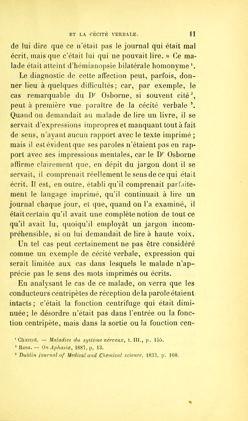 de lui dire que ce n'était pas le journal qui était mal écrit, mais que c'était lui qui ne pouvait lire. » Ce ma- lade était atteint d'hémiaiiopsie bilatérale homonyme '. Le diagnostic de cette affection peut, parfois, don- ner lieu à quelques difficultés; car, par exemple, le cas remarquable du D'' Osborne, si souvent cité^ peut à première vue [)araître de la cécité verbale *. Quaiul on demandait au malade de lire un livre, il se servait d'expressions impropres et manquant tout à fait de sens, n'ayant aucun rapport avec le texte imprimé ; mais il est évident que ses paroles n'étaient pas en rap- port avec ses impressions mentales, car le D'' Osborne affirme clairement que, en dépit du jargon dont il se servait, il comprenait réellement le sens de ce qui était écrit. Il est, en outre, établi qu'il comprenait parlaite- menl le langage imprimé, qu'il continuait à lire un journal chaque jour, et que, quand on l'a examiné, il étaitcertain qu'il avait une complète notion de tout ce qu'il avait lu, quoiqu'il employât un jargon incom- préhensible, si on lui demandait de lire à haute voix. Un tel cas peut certainement ne pas être considéré comme un exemple de cécité verbale, expression qui serait limitée aux cas dans lesquels le malade n'ap- précie pas le sens des mots imprimés ou écrits. En analysant le cas de ce malade, on verra que les conducteurs centripètes de réception de la parole étaient intacts; c'était la fonction centrifuge qui était dimi- nuée; le désordre n'était pas dans l'entrée ou la fonc- tion centripète, mais dans la sortie ou la fonction cen- ' Cliarcot. — Maladies du si/stéme nerveux, t. n[., p. 155. ' Ross. — On Aphasia, 1887, p. 13. ' Dublin journal of Médical and Chemical science, 1833, p. ICO.