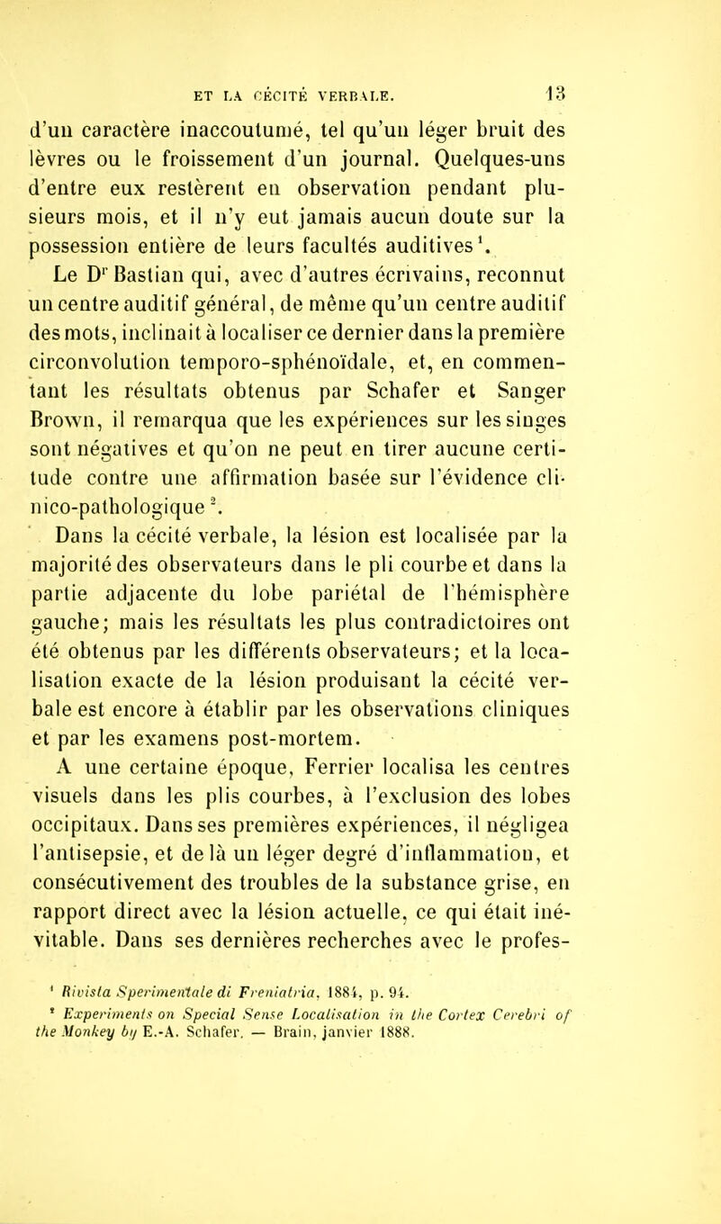 d'un caractère inaccoutumé, tel qu'un léger bruit des lèvres ou le froissement d'un journal. Quelques-uns d'entre eux restèrent en observation pendant plu- sieurs mois, et il n'y eut jamais aucun doute sur la possession entière de leurs facultés auditives'. Le D' Bastian qui, avec d'autres écrivains, reconnut un centre auditif général, de même qu'un centre auditif des mots, inclinait à localiser ce dernier dans la première circonvolution temporo-sphénoïdale, et, en commen- tant les résultats obtenus par Schafer et Sanger Brown, il remarqua que les expériences sur les singes sont négatives et qu'on ne peut en tirer aucune certi- tude contre une affirmation basée sur l'évidence cli- nico-pathologique Dans la cécité verbale, la lésion est localisée par la majorité des observateurs dans le pli courbe et dans la partie adjacente du lobe pariétal de l'hémisphère gauche; mais les résultats les plus contradictoires ont été obtenus par les différents observateurs; et la loca- lisation exacte de la lésion produisant la cécité ver- bale est encore à établir par les observations cliniques et par les examens post-mortera. A une certaine époque, Ferrier localisa les centres visuels dans les plis courbes, à l'exclusion des lobes occipitaux. Dans ses premières expériences, il négligea l'antisepsie, et delà un léger degré d'inflammation, et consécutivement des troubles de la substance grise, en rapport direct avec la lésion actuelle, ce qui était iné- vitable. Dans ses dernières recherches avec le profes- ' RiL'is(a Sperimenlale di Frenlatria. 188i, p. 94. ' Expei'imenls on Spécial Scm^e Localisation in llie Cortex Ccrebri of the Monkey bij E.-A. Scliafer. — Braiii, janvier 1888.