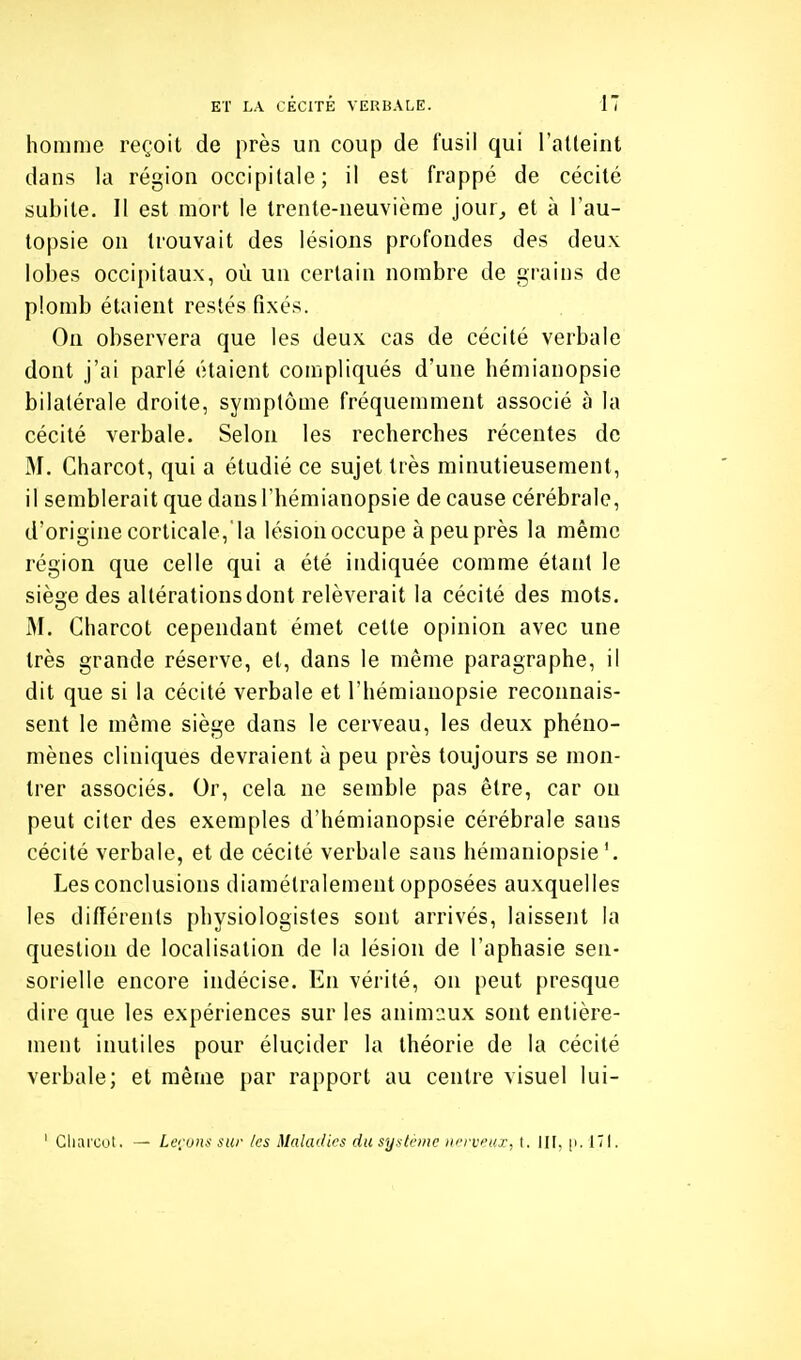 homme reçoit de près un coup de fusil qui l'atteint dans la région occipitale; il est frappé de cécité subite. Il est mort le trente-neuvième jour, et à l'au- topsie on trouvait des lésions profondes des deux lobes occipitaux, où un certain nombre de grains de plomb étaient restés fixés. On observera que les deux cas de cécité verbale dont j'ai parlé étaient compliqués d'une hémianopsie bilatérale droite, symptôme fréquemment associé à la cécité verbale. Selon les recherches récentes de M. Charcot, qui a étudié ce sujet très minutieusement, il semblerait que dans l'hémianopsie de cause cérébrale, d'origine corticale, la lésion occupe à peu près la même région que celle qui a été indiquée comme étant le siège des altérations dont relèverait la cécité des mots. M. Charcot cependant émet cette opinion avec une très grande réserve, et, dans le même paragraphe, il dit que si la cécité verbale et l'hémianopsie reconnais- sent le même siège dans le cerveau, les deux phéno- mènes cliniques devraient à peu près toujours se mon- trer associés. Or, cela ne semble pas être, car on peut citer des exemples d'hémianopsie cérébrale sans cécité verbale, et de cécité verbale sans hémaniopsie Les conclusions diamétralement opposées auxquelles les différents physiologistes sont arrivés, laissent la question de localisation de la lésion de l'aphasie sen- sorielle encore indécise. En vérité, on peut presque dire que les expériences sur les animaux sont entière- ment inutiles pour élucider la théorie de la cécité verbale; et même par rapport au centre visuel lui- ' Cliarcol. — Leijuns sur /es Maladies du système nerveux, t. III, [i. 171.