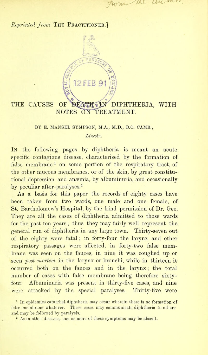 Reprinted from The Practitioner.] THE CAUSES OF ^E^^JN DIPHTHERIA, WITH NOTES dN^TREATMENT. BY E. MANSEL SYMPSON, M.A., M.D., B.C. CAMB., Lincoln. In the following pages by diphtheria is meant an acute specific contagious disease, characterised by the formation of false membrane 1 on some portion of the respiratory tract, of the other mucous membranes, or of the skin, by great constitu- tional depression and anaemia, by albuminuria, and occasionally by peculiar after-paralyses.2 As a basis for this paper the records of eighty cases have been taken from two wards, one male and one female, of St. Bartholomew's Hospital, by the kind permission of Dr. Gee. They are all the cases of diphtheria admitted to those wards for the past ten years; thus they may fairly well represent the general run of diphtheria in any large town. Thirty-seven out of the eighty were fatal ; in forty-four the larynx and other respiratory passages were affected, in forty-two false mem- brane was seen on the fauces, in nine it was coughed up or seen post mortem in the larynx or bronchi, while in thirteen it occurred both on the fauces and in the larynx; the total number of cases with false membrane being therefore sixty- four. Albuminuria was present in thirty-five cases, and nine were attacked by the special paralyses. Thirty-five were 1 In epidemics catarrhal diphtheria may occur wherein there is no formation of false membrane whatever. These cases may communicate diphtheria to others and may be followed by paralysis.