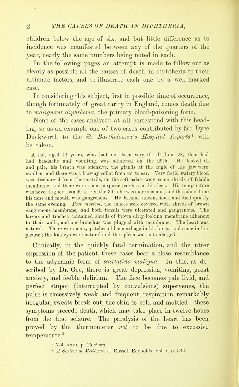 children below the age of six, and but little difference as to incidence was manifested between any of the quarters of the year, nearly the same numbers being noted in each. In the following pages an attempt is made to follow out as clearly as possible all the causes of death in diphtheria to their ultimate factors, and to illustrate each one by a well-marked case. In considering this subject, first in possible time of occurrence, though fortunately of great rarity in England, comes death due to malignant diphtheria, the primary blood-poisoning form. None of the cases analysed at all correspond with this head- ing, so as an example one of two cases contributed by Sir Dyce Duckworth to the St. Bartholomew's Hospital Reports1 will be taken. A lad, aged 4| years, who had not been very ill till June 28, then had had headache and vomiting, was admitted on the 29th. He looked ill and pale, his breath was offensive, the glands at the angle of his jaw were swollen, and there was a brawny collar from ear to ear. Very foetid watery blood was discharged from the nostrils, on the soft palate were some shreds of friable membrane, and there were some purpuric patches on his legs. His temperature was never higher than 99 '4. On the 30th he was more anaemic, and the odour from his nose and mouth was gangrenous. He became unconscious, and died quietly the same evening. Post mortem, the fauces were covered with shreds of brown gangrenous membrane, and both tonsils were ulcerated and gangrenous. The larynx and trachea contained shreds of brown dirty-looking membrane adherent to their walls, and one bronchus was plugged with membrane. The heart was natural. There were many patches of haemorrhage in his lungs, and some in his pleurse ; the kidneys were natural and the spleen was not enlarged. Clinically, in the quickly fatal termination, and the utter oppression of the patient, these cases bear a close resemblance to the adynamic form of scarlatina maligna. In this, as de- scribed by Dr. Gee, there is great depression, vomiting, great anxiety, and feeble delirium. The face becomes pale livid, and perfect stupor (interrupted by convulsions) supervenes, the pulse is excessively weak and frequent, respiration remarkably irregular, sweats break out, the skin is cold and mottled: these symptoms precede death, which may take place in twelve hours from the first seizure. The paralysis of the heart has been proved by the thermometer not to be due to excessive temperature.2 1 Vol. xxiii. p. 15 ct seq. 2 A System of Medicine, J. Russell Reynolds, vol. i. v. 342.