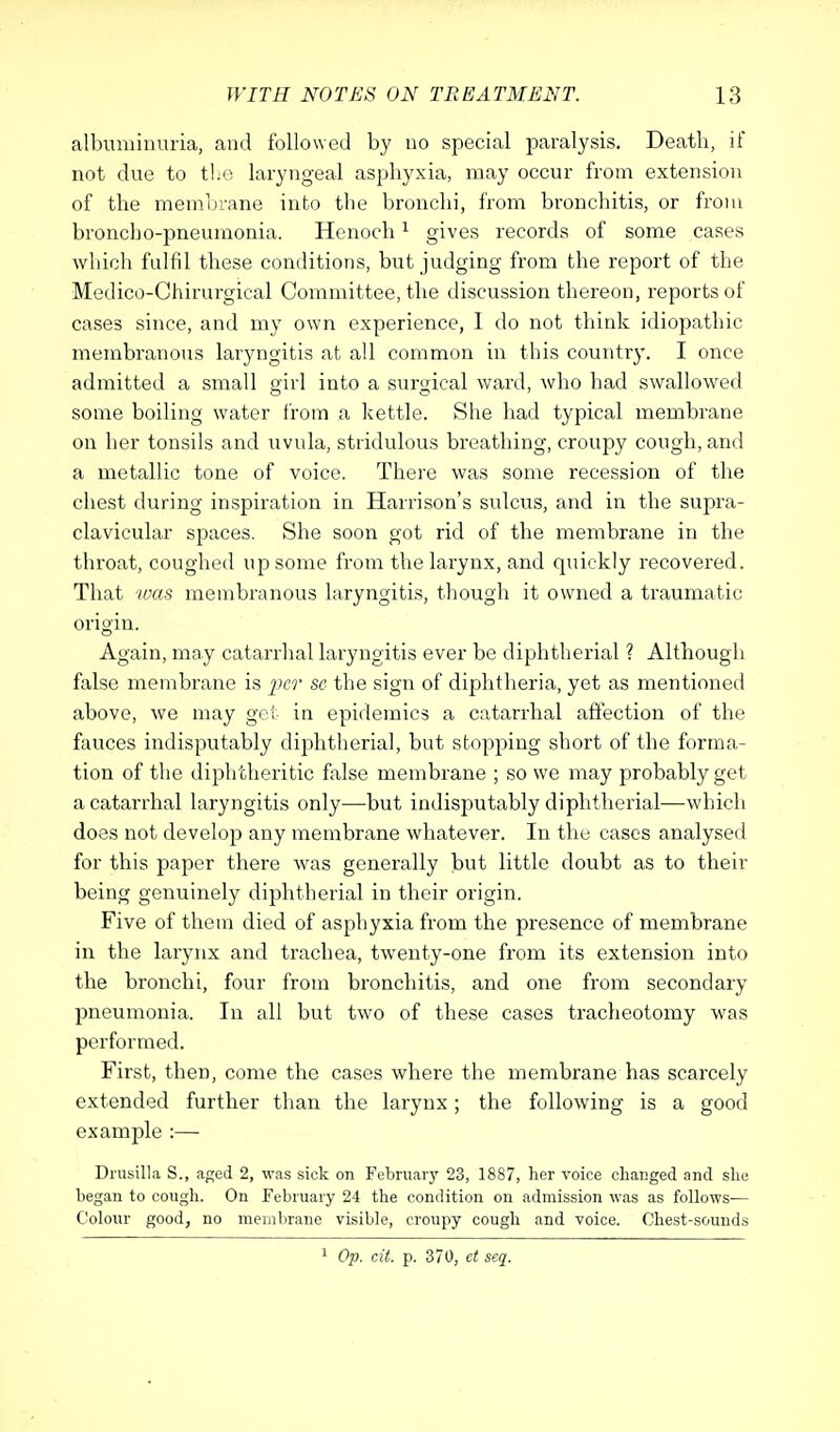 albuminuria, and followed by no special paralysis. Death, if not due to the laryngeal asphyxia, may occur from extension of the membrane into the bronchi, from bronchitis, or from broncho-pneumonia. Henoch1 gives records of some cases which fulfil these conditions, but judging from the report of the Medico-Chirurgical Committee, the discussion thereon, reports of cases since, and my own experience, 1 do not think idiopathic membranous laryngitis at all common in this country. I once admitted a small girl into a surgical ward, who had swallowed some boiling water from a kettle. She had typical membrane on her tonsils and uvula, stridulous breathing, croupy cough, and a metallic tone of voice. There was some recession of the chest during inspiration in Harrison's sulcus, and in the supra- clavicular spaces. She soon got rid of the membrane in the throat, coughed up some from the larynx, and quickly recovered. That was membranous laryngitis, though it owned a traumatic origin. Again, may catarrhal laryngitis ever be diphtherial ? Although false membrane is per se the sign of diphtheria, yet as mentioned above, we may get in epidemics a catarrhal affection of the fauces indisputably diphtherial, but stopping short of the forma- tion of the diphtheritic false membrane ; so we may probably get a catarrhal laryngitis only—but indisputably diphtherial—which does not develop any membrane whatever. In the cases analysed for this paper there was generally but little doubt as to their being genuinely diphtherial in their origin. Five of them died of asphyxia from the presence of membrane in the larynx and trachea, twenty-one from its extension into the bronchi, four from bronchitis, and one from secondary pneumonia. In all but two of these cases tracheotomy was performed. First, then, come the cases where the membrane has scarcely extended further than the larynx; the following is a good example :— Drusilla S., aged 2, was sick on February 23, 1887, her voice changed and she began to cough. On February 24 the condition on admission was as follows— Colour good, no membrane visible, croupy cough and voice. Chest-sounds 1 Op. cit. p. 370, ct seq.