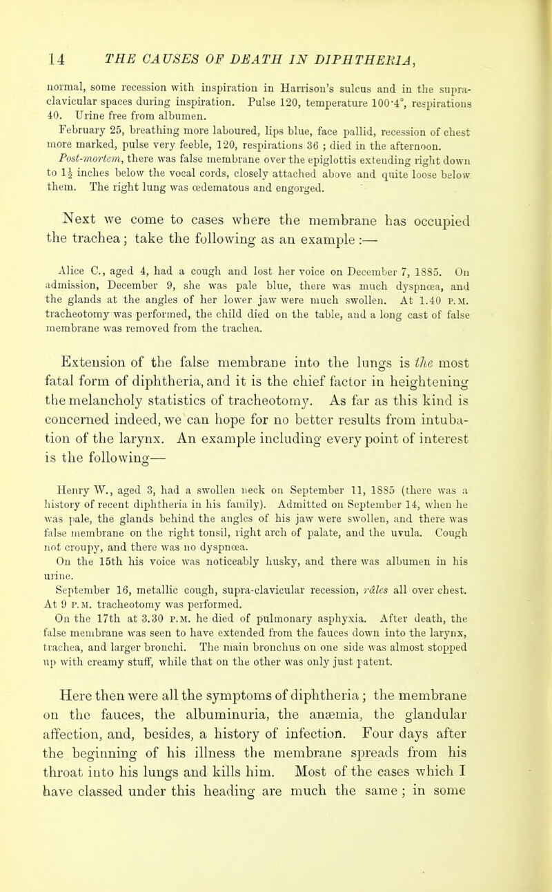 normal, some recession with inspiration in Harrison's sulcus and in the supra- clavicular spaces during inspiration. Pulse 120, temperature 100-4°, respirations 40. Urine free from albumen. February 25, breathing more laboured, lips blue, face pallid, recession of chest more marked, pulse very feeble, 120, respirations 36 ; died in the afternoon. Post-mortem, there was false membrane over the epiglottis exteuding right down to 1J inches below the vocal cords, closely attached above and quite loose below them. The right lung was cedematous and engorged. Next we come to cases where the membrane has occupied the trachea; take the following as an example :— Alice C, aged 4, had a cough and lost her voice on December 7, 1885. On admission, December 9, she was pale blue, there was much dyspnoea, and the glands at the angles of her lower jaw were much swollen. At 1.40 v. m. tracheotomy was performed, the child died on the table, and a long cast of false membrane was removed from the trachea. Extension of the false membrane into the lungs is the most fatal form of diphtheria, and it is the chief factor in heightening the melancholy statistics of tracheotomy. As far as this kind is concerned indeed, we can hope for no better results from intuba- tion of the larynx. An example including every point of interest is the following— Henry W., aged 3, had a swollen neck on September 11, 1885 (there was a history of recent diphtheria in his family). Admitted on September 14, when he was pale, the glands behind the angles of his jaw were swollen, and there was false membrane on the right tonsil, right arch of palate, and the uvula. Cough not croupy, and there was no dyspnoea. On the 15th his voice was noticeably husky, and there was albumen in his urine. September 16, metallic cough, supra-clavicular recession, rdlcs all over chest. At 9 P. M. tracheotomy was performed. On the 17th at 3.30 p.m. he died of pulmonary asphyxia. After death, the false membrane was seen to have extended from the fauces down into the larynx, trachea, and larger bronchi. The main bronchus on one side was almost stopped up with creamy stuff, while that on the other was only just patent. Here then were all the symptoms of diphtheria; the membrane on the fauces, the albuminuria, the anaemia, the glandular affection, and, besides, a history of infection. Four days after the beginning of his illness the membrane spreads from his throat into his lungs and kills him. Most of the cases which I have classed under this heading are much the same; in some