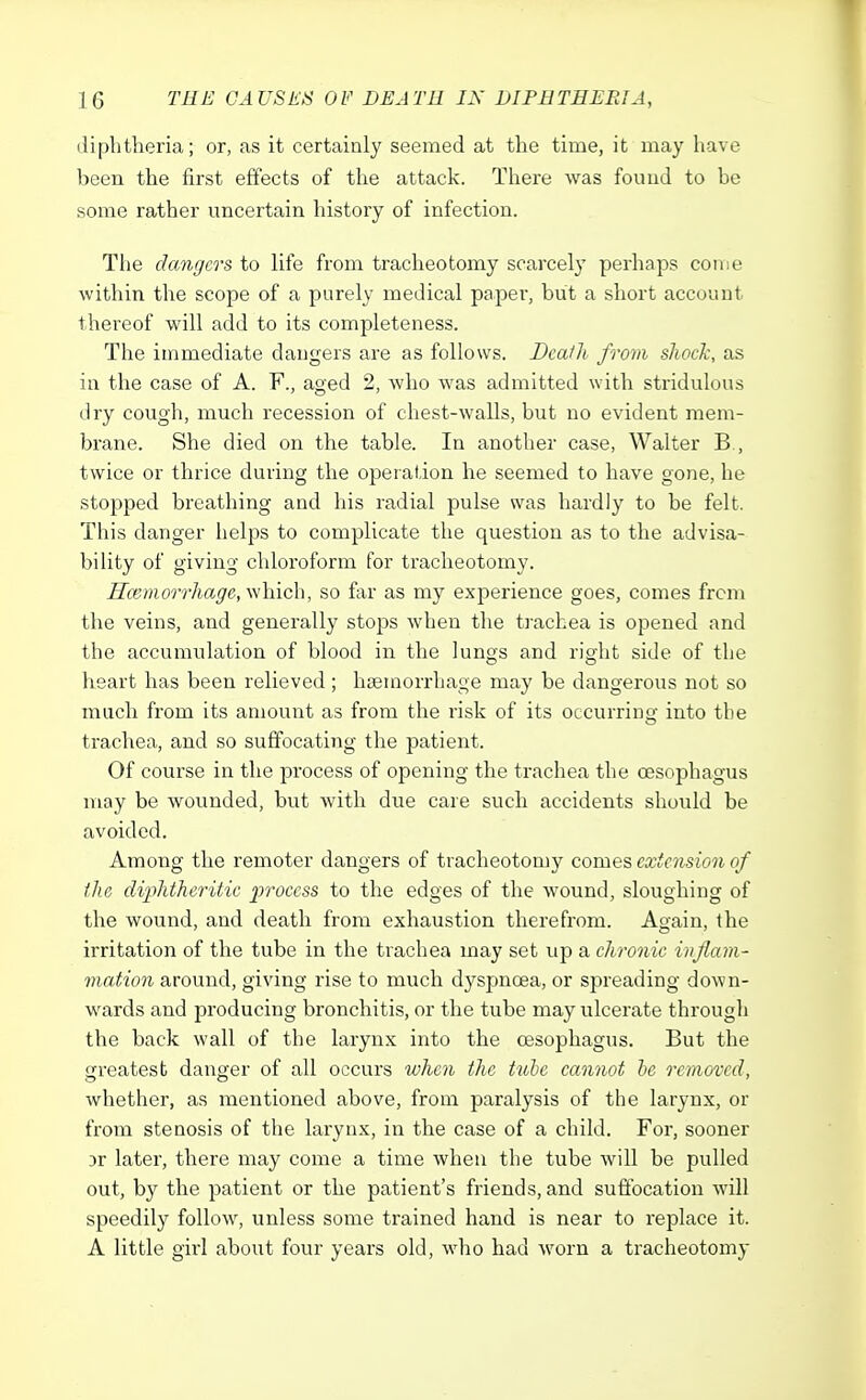 diphtheria; or, as it certainly seemed at the time, it may have been the first effects of the attack. There was found to be some rather uncertain history of infection. The dangers to life from tracheotomy scarcely perhaps con e within the scope of a purely medical paper, but a short account thereof will add to its completeness. The immediate dangers are as follows. Death from shock, as in the case of A. F., aged 2, who was admitted with stridulous dry cough, much recession of chest-walls, but no evident mem- brane. She died on the table. In another case, Walter B., twice or thrice during the operation he seemed to have gone, he stopped breathing and his radial pulse was hardly to be felt. This danger helps to complicate the question as to the advisa- bility of giving chloroform for tracheotomy. Haemorrhage, which, so far as my experience goes, comes from the veins, and generally stops when the trachea is opened and the accumulation of blood in the lungs and right side of the heart has been relieved; haemorrhage may be dangerous not so much from its amount as from the risk of its occurring into the trachea, and so suffocating the patient. Of course in the process of opening the trachea the oesophagus may be wounded, but with due care such accidents should be avoided. Among the remoter dangers of tracheotomy comes extension of the diphtheritic process to the edges of the wound, sloughing of the wound, and death from exhaustion therefrom. Again, the irritation of the tube in the trachea may set up a chronic inflam- mation around, giving rise to much dyspnoea, or spreading down- wards and producing bronchitis, or the tube may ulcerate through the back wall of the larynx into the oesophagus. But the greatest danger of all occurs when the tube cannot be removed, whether, as mentioned above, from paralysis of the larynx, or from stenosis of the larynx, in the case of a child. For, sooner Dr later, there may come a time when the tube will be pulled out, by the patient or the patient's friends, and suffocation will speedily follow, unless some trained hand is near to replace it. A little girl about four years old, who had worn a tracheotomy