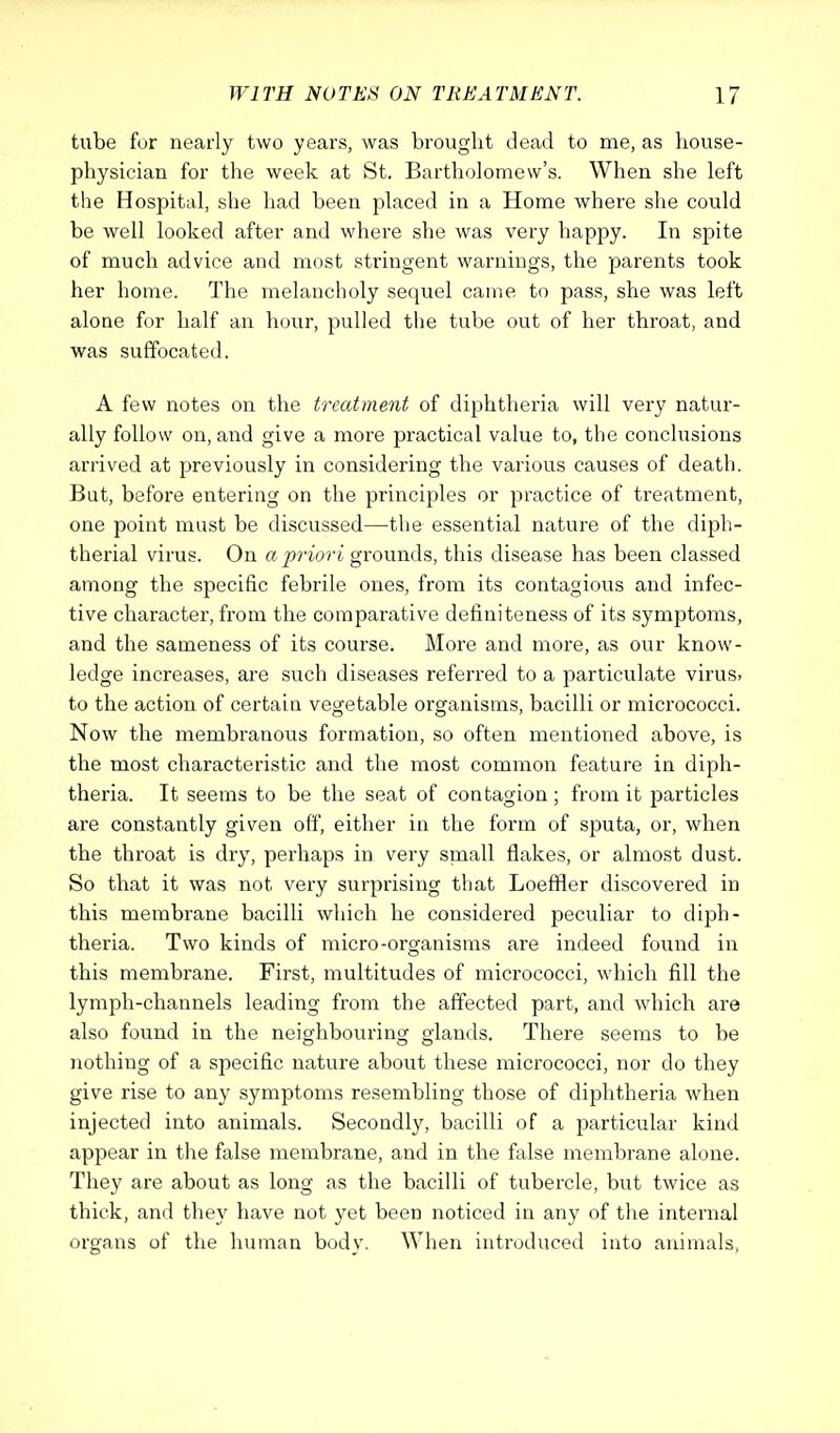 tube for nearly two years, was brought dead to me, as house- physician for the week at St. Bartholomew's. When she left the Hospital, she had been placed in a Home where she could be well looked after and where she was very happy. In spite of much advice and most stringent warnings, the parents took her home. The melancholy sequel came to pass, she was left alone for half an hour, pulled the tube out of her throat, and was suffocated. A few notes on the treatment of diphtheria will very natur- ally follow on, and give a more practical value to, the conclusions arrived at previously in considering the various causes of death. Bat, before entering on the principles or practice of treatment, one point must be discussed—the essential nature of the diph- therial virus. On a priori grounds, this disease has been classed among the specific febrile ones, from its contagious and infec- tive character, from the comparative definiteness of its symptoms, and the sameness of its course. More and more, as our know- ledge increases, are such diseases referred to a particulate virus> to the action of certain vegetable organisms, bacilli or micrococci. Now the membranous formation, so often mentioned above, is the most characteristic and the most common feature in diph- theria. It seems to be the seat of contagion; from it particles are constantly given off, either in the form of sputa, or, when the throat is dry, perhaps in very small flakes, or almost dust. So that it was not very surprising that Loeffler discovered in this membrane bacilli which he considered peculiar to diph- theria. Two kinds of micro-organisms are indeed found in this membrane. First, multitudes of micrococci, which fill the lymph-channels leading from the affected part, and which are also found in the neighbouring glands. There seems to be nothing of a specific nature about these micrococci, nor do they give rise to any symptoms resembling those of diphtheria when injected into animals. Secondly, bacilli of a particular kind appear in the false membrane, and in the false membrane alone. They are about as long as the bacilli of tubercle, but twice as thick, and they have not yet been noticed in any of the internal organs of the human body. When introduced into animals,