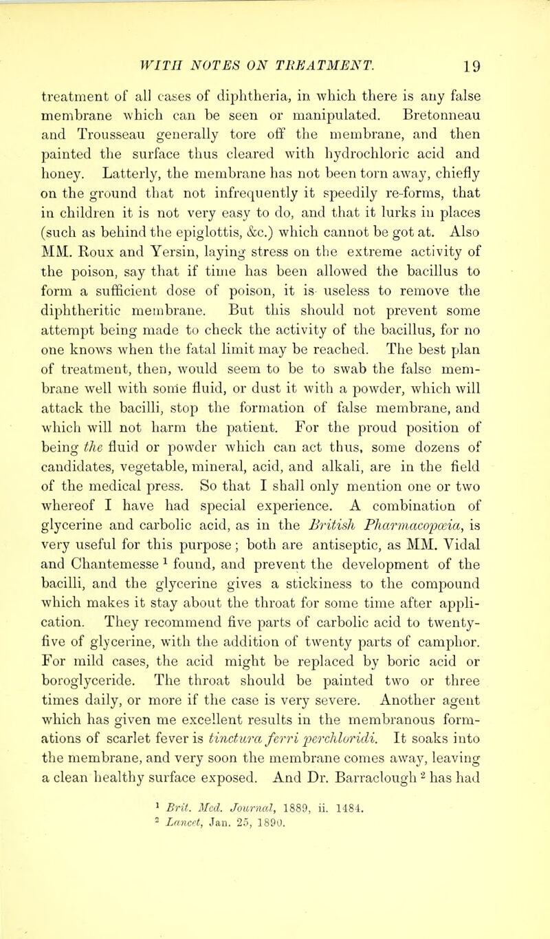 treatment of all cases of diphtheria, in which there is any false membrane which can be seen or manipulated. Bretonneau and Trousseau generally tore off the membrane, and then painted the surface thus cleared with hydrochloric acid and honey. Latterly, the membrane has not been torn away, chiefly on the ground that not infrequently it speedily re-forms, that in children it is not very easy to do, and that it lurks in places (such as behind the epiglottis, &c.) which cannot be got at. Also MM. Roux and Yersin, laying stress on the extreme activity of the poison, say that if time has been allowed the bacillus to form a sufficient dose of poison, it is useless to remove the diphtheritic membrane. But this should not prevent some attempt being made to check the activity of the bacillus, for no one knows when the fatal limit may be reached. The best plan of treatment, then, would seem to be to swab the false mem- brane well with sonle fluid, or dust it with a powder, which will attack the bacilli, stop the formation of false membrane, and which will not harm the patient. For the proud position of being the fluid or powder which can act thus, some dozens of candidates, vegetable, mineral, acid, and alkali, are in the field of the medical press. So that I shall only mention one or two whereof I have had special experience. A combination of glycerine and carbolic acid, as in the British Pharmaco'pceia, is very useful for this purpose; both are antiseptic, as MM. Vidal and Chantemesse 1 found, and prevent the development of the bacilli, and the glycerine gives a stickiness to the compound which makes it stay about the throat for some time after appli- cation. They recommend five parts of carbolic acid to twenty- five of glycerine, with the addition of twenty parts of camphor. For mild cases, the acid might be replaced by boric acid or boroglyceride. The throat should be painted two or three times daily, or more if the case is very severe. Another agent which has given me excellent results in the membranous form- ations of scarlet fever is tinctura ferri perchloridi. It soaks into the membrane, and very soon the membrane comes away, leaving a clean healthy surface exposed. And Dr. Barraclough 2 has had 1 Brit. Med. Journal, 1889, ii. 1484. 2 Lancet, Jan. 25, 1890.