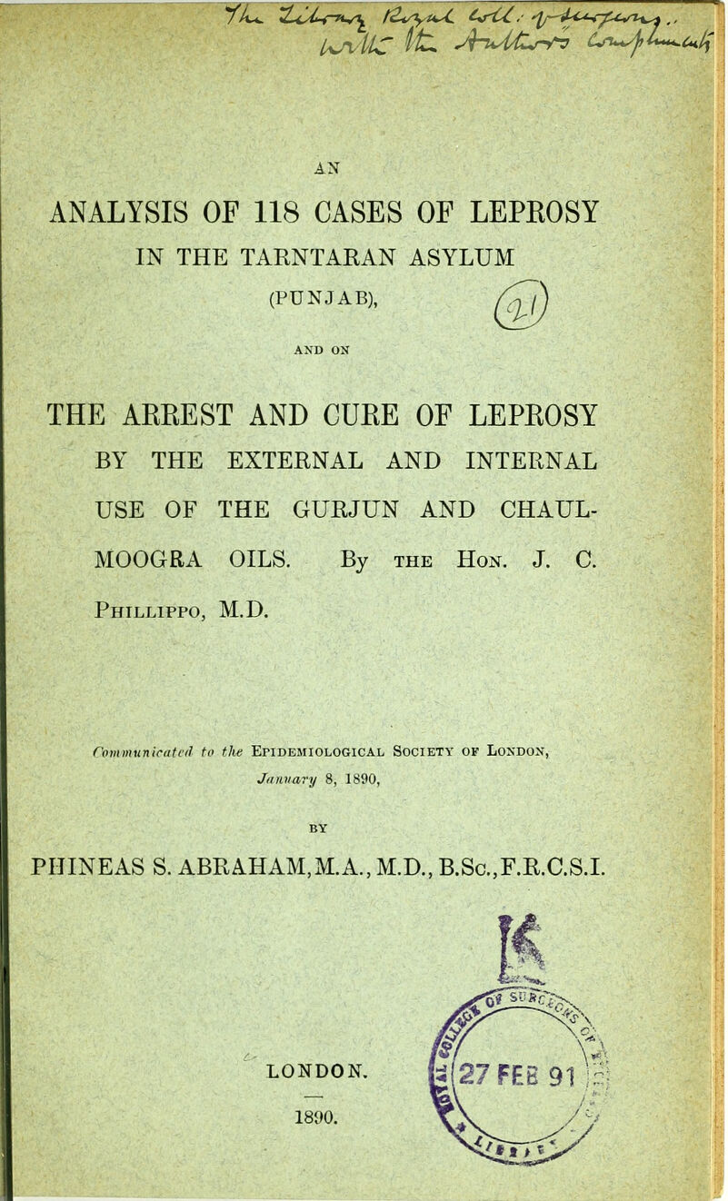 AN ANALYSIS OF 118 CASES OF LEPEOSY IN THE TARNTARAN ASYLUM (PUNJAB), THE AREEST AND CUEE OF LEPEOSY BY THE EXTERNAL AND INTERNAL USE OF THE GURJUN AND CHAUL- MOOGRA OILS. By the Hon. J. C. Phillippo, M.D. Communicated to the Epidemiological Society of London, Jiiiaiary 8, 1890, BY PHINEAS S. ABRAHAM,M.A., M.D., B.ScF.R.C.SJ.