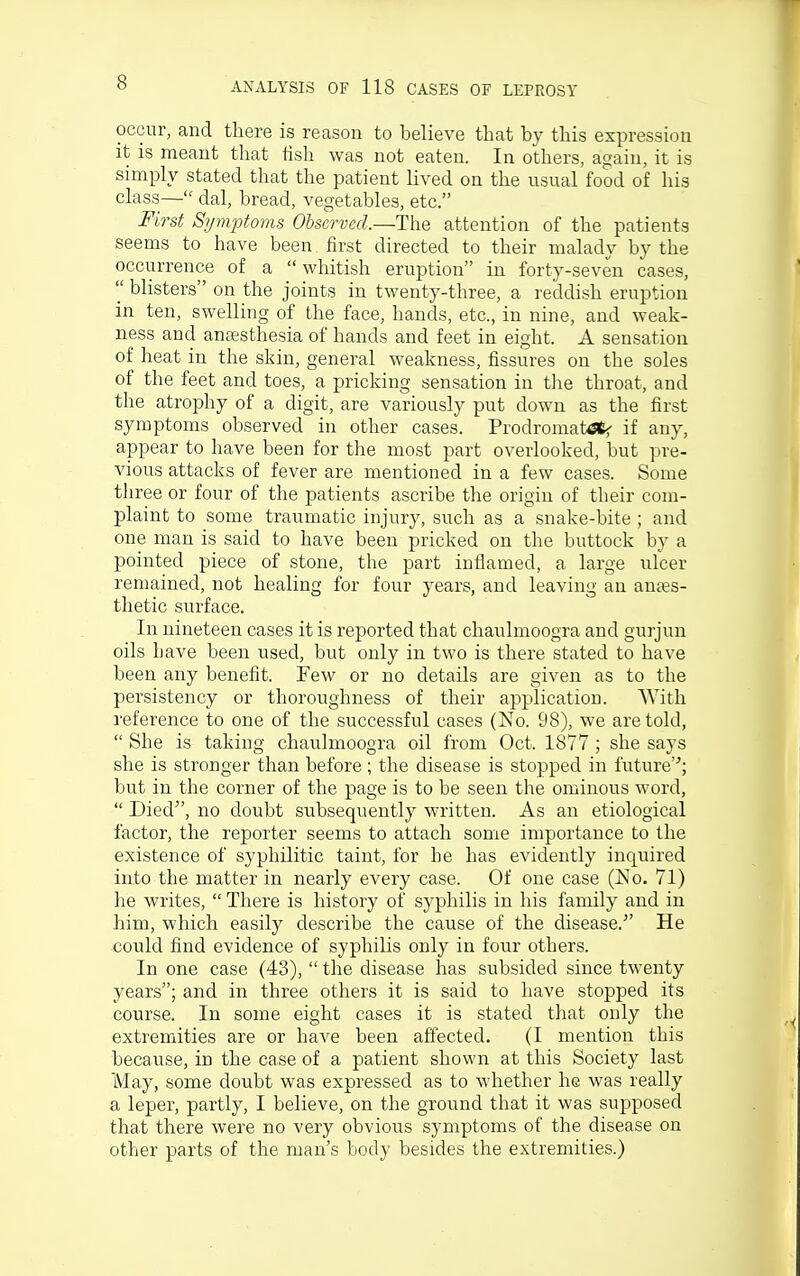 occur, and there is reason to believe that by this expression it is meant that lish was not eaten. In others, again, it is simply stated that the patient lived on the usual food of his class— dal, bread, vegetables, etc. First Symptoms Observed.—The attention of the patients seems to have been first directed to their malady by the occurrence of a whitish eruption in forty-seven cases,  blisters on the joints in twenty-three, a reddish eruption in ten, swelling of the face, hands, etc., in nine, and weak- ness and antesthesia of hands and feet in eight. A sensation of heat in the skin, general weakness, fissures on the soles of the feet and toes, a pricking sensation in the throat, and the atrophy of a digit, are variously put down as the first symptoms observed in other cases. Prodromat6«5- if any, appear to have been for the most part overlooked, but pre- vious attacks of fever are mentioned in a few cases. Some three or four of the patients ascribe the origin of their com- plaint to some traumatic injury, such as a snake-bite ; and one man is said to have been pricked on the buttock by a pointed piece of stone, the part inflamed, a large ufcer remained, not healing for four years, and leaving an antes- thetic surface. In nineteen cases it is reported that chaulmoogra and gurjun oils have been used, but only in two is there stated to have been any benefit. Few or no details are given as to the persistency or thoroughness of their application. With reference to one of the successful cases (No. 98), we are told,  She is taking chaulmoogra oil from Oct. 1877 ; she says she is stronger than before; the disease is stopped in future'-'; but in the corner of the page is to be seen the ominous word,  Died, no doubt subsequently written. As an etiological factor, the reporter seems to attach some importance to the existence of syphilitic taint, for he has evidently inquired into the matter in nearly every case. Of one case (No. 71) he writes,  There is history of syphilis in his family and in him, which easily describe the cause of the disease.^' He could find evidence of syphilis only in four others. In one case (43),  the disease has subsided since twenty years; and in three others it is said to have stopped its course. In some eight cases it is stated that only the extremities are or have been affected. (I mention this because, in the case of a patient shown at this Society last May, some doubt was expressed as to whether he was really a leper, partly, I believe, on the ground that it was supposed that there were no very obvious symptoms of the disease on other parts of the man's body besides the extremities.)