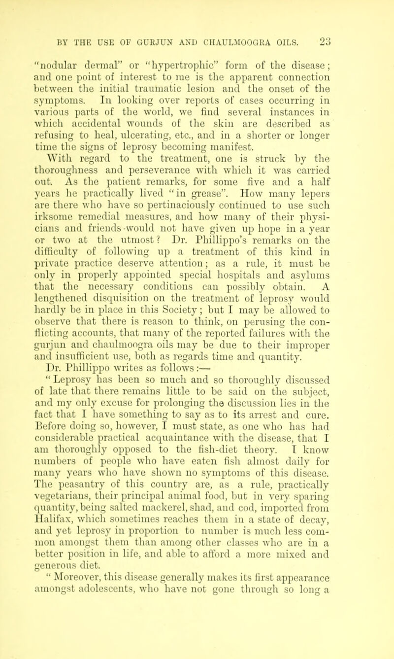 nodular dermal or hypertrojtliic form of the disease; ami one point of interest to me is the apparent connection between tlie initial traumatic lesion and the onset of the symptoms. In looking over re^Dorts of cases occurring in various parts of the world, we find several instances in which accidental wounds of the skin are described as refusing to heal, ulcerating, etc., and in a shorter or longer time the signs of leprosy becoming manifest. With regard to the treatment, one is struck by the thorougliness and perseverance with which it was carried out. As the patient remarks, for some five and a half years he practically lived in grease. How many lepers are there who have so pertinaciously continued to use such irksome remedial measures, and how many of their physi- cians and friends would not have given np hope in a year or two at the utmost ? Dr. Phillippo's remarks on the difficulty of following up a treatment of this kind in private practice deserve attention; as a rule, it must be only in properly appointed special hospitals and asylums tliat the necessary conditions can possibly obtain. A lengllicned disquisition on the treatment of leprosy would hardly be in i)lace in this Society; Init I may be allowed to ol)serve that there is reason to think, on perusing the con- flicting accounts, that many of the reported failures with the gurjun and chaulmoogra oils may be due to their improper and insufficient use, both as regards time and quantity. Dr. riiillippo w^rites as follows :—  Leprosy has been so much and so tlioroughly discussed of late that there remains little to be said, on the subject, and my only excuse for prolonging the discussion lies in the fact that I have something to say as to its arrest and cure. Before doing so, however, I must state, as one who has had considerable practical acquaintance with the disease, that I am thoroughly opposed to the fish-diet theory. T know numbers of people who have eaten fisli almost daily for many years who have shown no symptoms of this disease. The peasantry of this country are, as a rule, practically vegetarians, their principal animal food, but in very sparing quantity, being salted mackerel, shad, and cod, imported from Halifax, which sometimes reaches them in a state of decay, and yet leprosy in proportion to number is much less com- mon amongst them than among other classes who are in a better position in life, ami able to afford a more mixed and generous diet.  Moreover, this disease generally makes its first appearance amongst adolescents, who have not gone through so long a