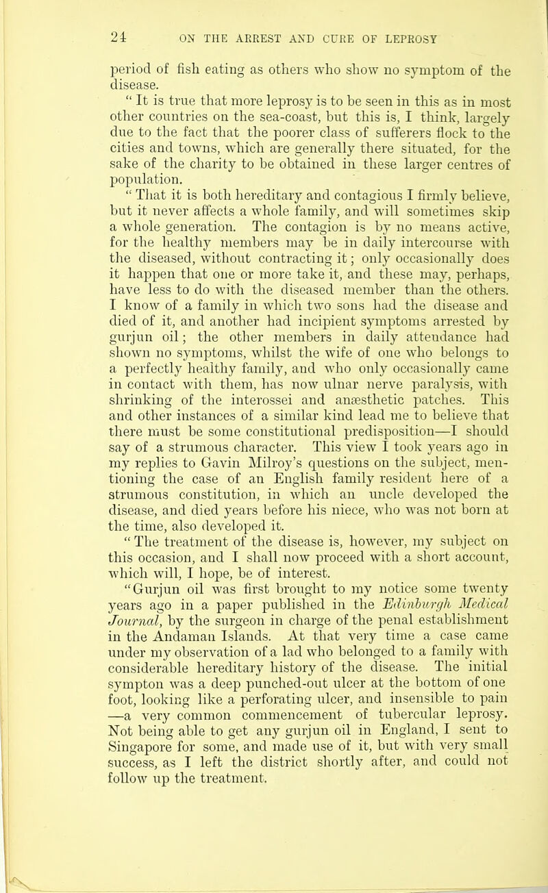 2i ON THE ARREST AND CURE OF LEPROSY period of fish eating as others who show no symptom of the disease.  It is true that more leprosy is to be seen in this as in most other countries on the sea-coast, but this is, I think. Largely due to the fact that the poorer class of sufferers flock to the cities and towns, which are generally there situated, for the sake of the charity to be obtained in these larger centres of population.  Tliat it is both hereditary and contagious I firmly believe, but it never affects a whole family, and will sometimes skip a whole generation. The contagion is by no means active, for the healthy members may be in daily intercourse with the diseased, without contracting it; only occasionally does it happen that one or more take it, and these may, perhaps, have less to do with the diseased member than the others. I know of a family in which two sous had the disease and died of it, and another had incipient symptoms arrested by gurjun oil; the other members in daily atteudance had shown no symptoms, whilst the wife of one who belongs to a perfectly healthy family, and who only occasionally came in contact with them, has now ulnar nerve paralysis, with shrinking of the interossei and ansesthetic patches. This and other instances of a similar kind lead me to believe that there must be some constitutional predisposition—I should say of a strumous character. This view I took years ago in my replies to Gavin Milroy's questions on the subject, men- tioning the case of an English family resident here of a strumous constitution, in which an uncle developed the disease, and died years before his niece, who was not born at the time, also developed it.  The treatment of the disease is, however, my subject on this occasion, and I shall now proceed with a short account, which will, I hope, be of interest. Gurjun oil was first brought to my notice some twenty years ago in a paper published in the Edinburgh Medical Journal, by the surgeon in charge of the penal establishment in the Andaman Islands. At that very time a case came under my observation of a lad who belonged to a family with considerable hereditary history of the disease. The initial sympton was a deep punched-out ulcer at the bottom of one foot, looking like a perforating ulcer, and insensible to pain —a very common commencement of tubercular leprosy. Not being able to get any gurjun oil in England, I sent to Singapore for some, and made use of it, but with very small success, as I left the district shortly after, and could not follow up the treatment.