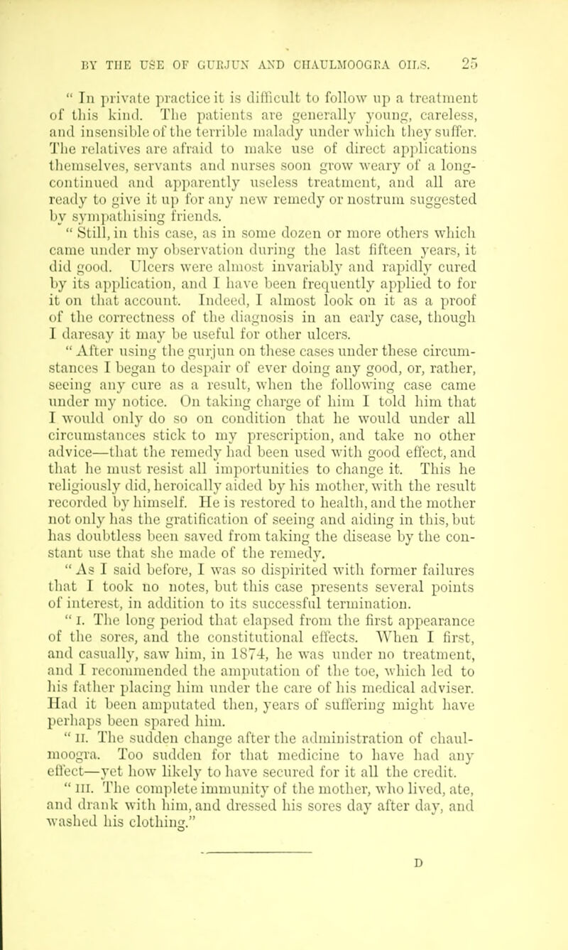  In private practice it is difficult to follow up a treatment of tliis kind. The patients are generally young, careless, and insensible of the terrible malady under which they suffer. Tiie relatives are afraid to make use of direct applications themselves, servants and nurses soon grow weary of a long- continued and api)arently useless treatment, and all are ready to give it up for any new remedy or nostrum suggested by sympathising friends.  Still, in this case, as in some dozen or more others which came under my observation during tlie last fifteen years, it did good. Ulcers were almost invariably and rapidly cured by its application, and I have been frequently applied to for it on that account. Indeed, I almost look on it as a proof of the correctness of the diagnosis in an early case, though I daresay it may be useful for other ulcers.  After using the gurjun on these cases under these circum- stances I began to despair of ever doing any good, or, rather, seeing any cure as a result, when the following case came under my notice. On taking charge of him I told him that I would only do so on condition that he would under all circumstances stick to my prescription, and take no other advice—that the remedy had been used with good effect, and that he must resist all importunities to change it. This he religiously did, heroically aided by his motlier, with the result recorded by himself. He is restored to health, and the mother not only has the gratification of seeing and aiding in this, but has doubtless been saved from taking the disease by the con- stant use that she made of the remedy, As I said before, I was so dispirited with former failures that I took no notes, but this case presents several points of interest, in addition to its successful termination.  I. The long period that elapsed from the first appearance of the sores, and the constitutional eil'ects. When I first, and casually, saw him, in 1874, he was under no treatment, and I recommended the amputation of the toe, which led to liis father placing him under the care of his medical adviser. Had it been amputated then, years of suffering might have perhaps been spared him.  II. The sudden change after the administration of chaul- moogra. Too sudden for that medicine to have had any effect—yet how likely to have secured for it aU the credit.  III. The complete immunity of the mother, who lived, ate, and drank with him, and dressed his sores day after day, and washed his clothinr;. D