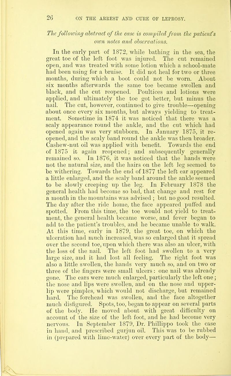 The following cibstract of the case is cominled from the patient's own notes and observations. In the early part of 1872, while bathing in the sea, the great toe of the left foot was injured. The cut remained open, and was treated with some lotion which a school-mate had been using for a bruise. It did not heal for two or three months, during which a boot could not be worn. About six months afterwards the same toe became swollen and black, and the cut reopened. Poultices and lotions were applied, and ultimately the toe got better, but minus the nail. The cut, however, continued to give trouble—opening about once every six months, but always yielding to treat- ment. Sometime in 1874 it was noticed that there was a scaly appearance round the ankle, and the cut which had opened again was very stubborn. In January 1875, it re- opened, and the scaly band round the ankle was then broader. Cashew-nut oil was applied with benefit. Towards the end of 1875 it again reopened; and subsequently generally remained so. In 1876, it was noticed that the hands were not the natural size, and the hairs on the left leg seemed to be withering. Towards the end of 1877 the left ear appeared a little enlarged, and the scaly band around the ankle seemed to be slowly creeping up the leg. In February 1878 the general health had become so bad, that change and rest for a month in the mountains was advised ; but no good resulted. The day after the ride home, the face appeared puffed and spotted. From this time, the toe would not yield to treat- ment, the general health became worse, and fever began to add to the Y)atient's troubles, and he became unable to walk. At this time, early in 1879, the great toe, on which the ulceration had much increased, was so enlarged that it spread over the second toe, r.pon which there was also an ulcer, with the loss of the naiL The left foot had swollen to a very large size, and it had lost all feeling. The right foot was also a little swollen, the hands very much so, and on two or three of the fingers were small u^lcers : one nail was already gone. The ears were much enlarged, particularly the left one; the nose and lips were swollen, and on the nose and upper- lip were pimples, vthich would not discharge, but remained hard. The forehead was swollen, and the face altogether much disfigured. Spots, too, began to appear on several parts of the body. He moved about with great difficulty on account of the size of the left foot, and he had become very nervous. In September 1879, Dr. Phillippo took the case in hand, and prescribed gurjun oil. This was to be rubbed in (prepared with lime-water) over every part of the body—