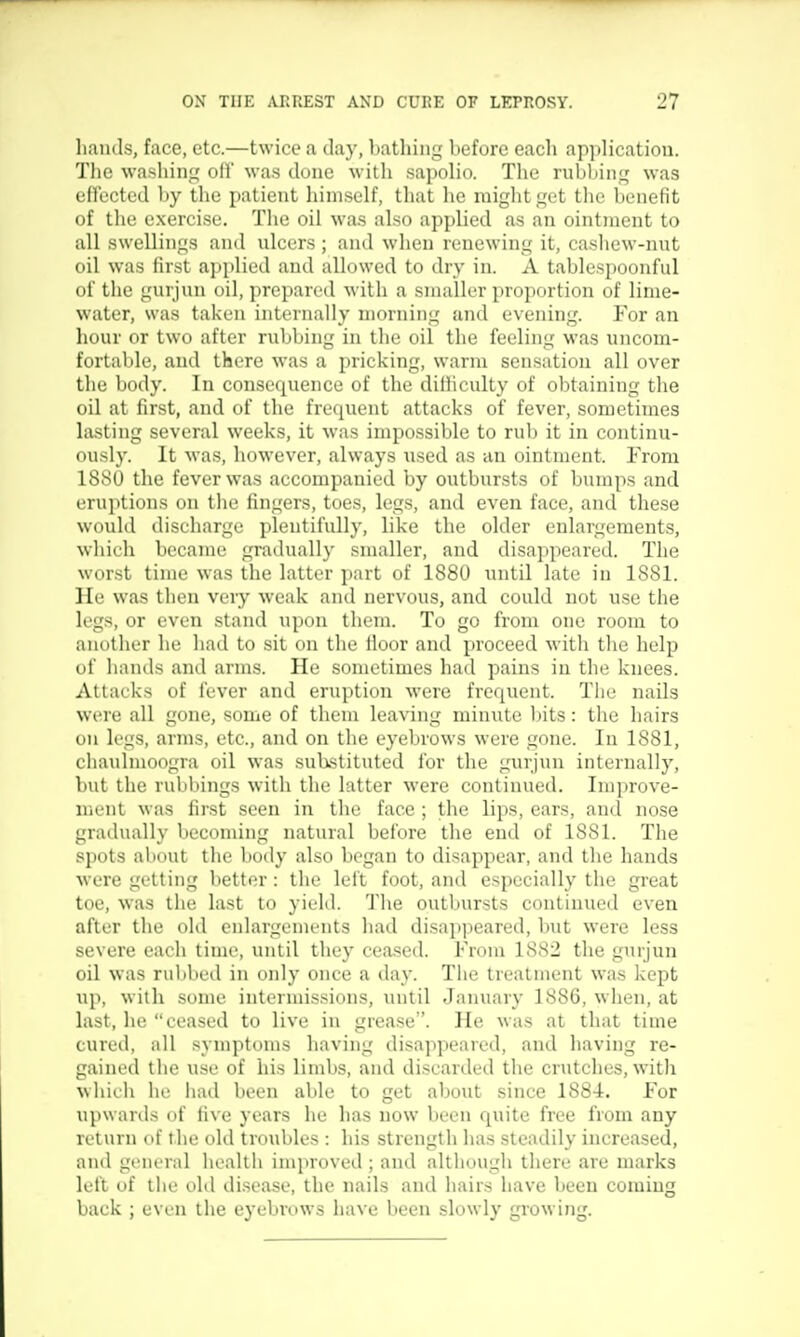 liands, face, etc.—twice a day, l)athiiig before each application. Tlic washing ofl was done with sapolio. The rubliini,' was cO'ected by the patient himself, that he miglitget the benefit of the exercise. The oil was also applied as an ointment to all swellings and nlcers; and when renewing it, cashew-nut oil was first applied and allowed to dry in. A tablespoonful of the gurjun oil, prepared with a smaller proportion of lime- water, was taken internally morning and evening. For an hour or two after rubbing in tlie oil the feeling was uncom- fortable, and there was a pricking, warm sensation all over the body. In consequence of the dilliculty of obtaining the oil at first, and of the frequent attacks of fever, sometimes lasting several weeks, it was impossible to rub it in continu- ously. It was, however, always used as an ointment. From ISSO the fever was accompanied by outbursts of bumps and eru]itions on the fingers, toes, legs, and even face, and these would discharge plentifully, like the older enlargements, which became gradually smaller, and disappeared. The worst time was the latter part of 1880 until late in 1881. He was then veiy weak and nervous, and could not use the legs, or even stand upon them. To go from one room to another he had to sit on the lloor and proceed with the help of hands and arms. He sometimes had pains in the knees. Attacks of fever and eruption were frequent. The nails were all gone, some of them leaving minute bits: the hairs on legs, arms, etc., and on the eyebrows were gone. In 1881, chaulmoogra oil was substituted for the gurjun internally, but the rubbings with the latter were continued. Improve- ment was first seen in the face ; the lips, ears, and nose gradually becoming natural before the end of 1881. The spots about the body also began to disappear, and the hands were getting better: the left foot, and especially the gi'eat toe, was the last to yield. The outbursts continued even after the old enlargements had disapjieared, but were less severe each time, until they ceased. From 1SS2 the gurjun oil was rubbed in oidy once a day. The treatment was kept up, with some intermissions, until January 1886, when, at last, he ceased to live in grease. He was at that time cured, all symptoms having disappeared, and having re- gained the use of his limbs, and discarded the crutches, with whieli he had been able to get about since 1884. For upwards of five years he has now been quite free from any velum of the old troubles : his strength has steadily increased, and general health improved ; and although there are marks left of tlie old disease, the nails and hairs have been coming back ; even the eyebrows have been slowly gi'owing.