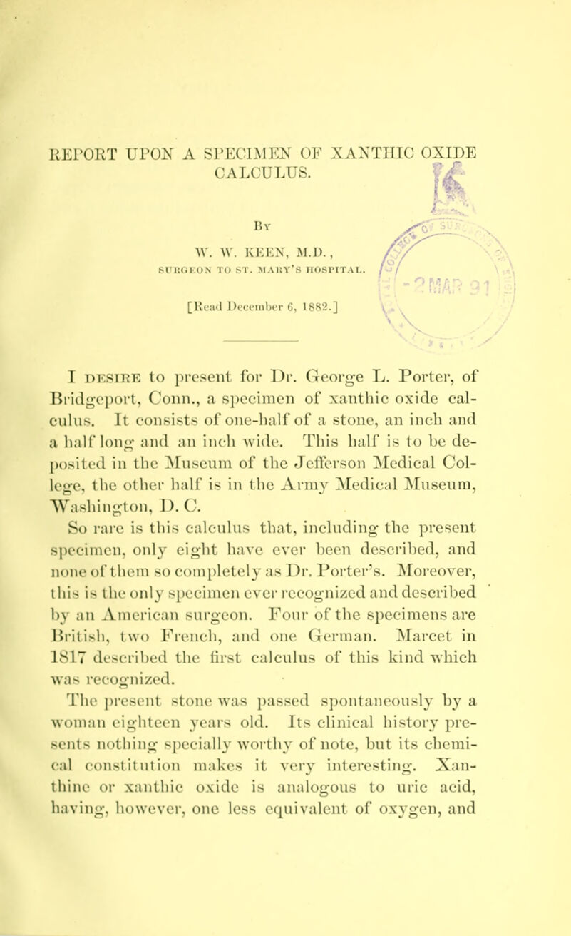 REPORT UPON A SPECIMEN OF XANTIIIC OXIDE CALCULUS. V£-- A 6UUGKON TO ST. MAUY'S HOSPITAL. [Read December 6, 1882.] I DESIRE to i)reseiit for Dr. George L. Porter, of Bridgeport, Conn., a specimen of xantliic oxide cal- culus. It consists of one-half of a stone, an inch and a half long and an inch wide. This half is to be de- })()sited in the ]\Iuseuni of the Jellerson Medical Col- lege, the other half is in the Army Medical Museum, Washiugton, D. C. So rare is this calculus that, including the present sjiecinien, only eight have ever been descri1)ed, and none of thoni so completely as Dr. Porter's. Moreover, this is the only specimen ever I'ccognized and described by an American surgeon. Four of the specimens are liiitish, two French, and one German. Marcet in LSI7 described the first calculus of this kind which was recognized. The present stone was passed spontaneously by a woman eighteen years old. Its clinical histor}' i)re- sents nothing specially worthy of note, but its chemi- cal constitution makes it very interesting. Xan- thine or xanthic oxide is analogous to uric acid, having, however, one less equivalent of oxygen, and