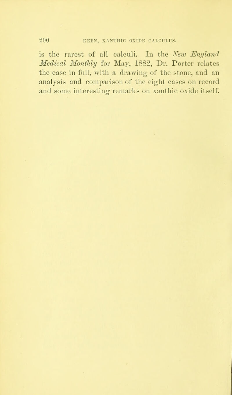 is the rarest of all calculi. In the New England Medical Monthly for May, 1882, Dr. Porter relates the case in full, with a drawing of the stone, and an analysis and comparison of the eight cases on record and some interesting remarks on xanthic oxide itself.