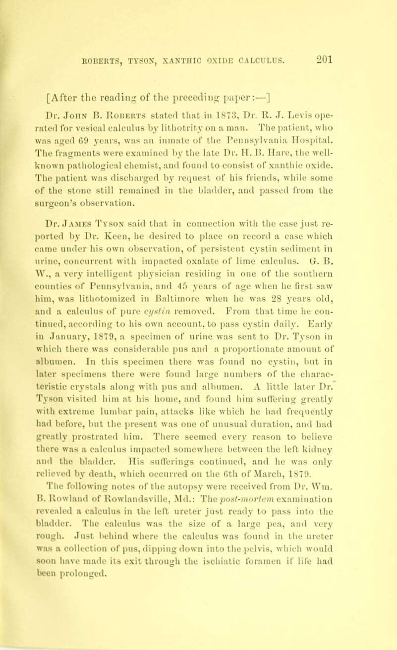[After the readiiii; of the precedinjr [laper:—] Dr. John B. rvOitKUTS stated that in 1873, Dr. R. J. Levis ope- rated for vesical ealcuhis by lilliotrity on a man. Tlie patient, wiio was aged G9 3'ears, was an inmate of tlie I'ennsylvania Hospital. Tlie fragments were examined l)y the late Dr. II. I). Ilare, tlie well- iinown i)athologieal chemist, and fonnd to consist of xantliic oxide. Tiie patient was diseliarged by request of his friends, while some of the stone still remained in the bladder, and passed from the surgeon's observation. Dr. .Tamks Tyson said that in connection with the case just re- ported by Dr. Keen, he desired to place on record a case wliich came under his own observation, of jjersistent cystin sediment in urine, concurrent with impacted oxalate of lime calculus. G. B. W., a very intelligent physician residing in one of the southern counties of Pennsylvania, and 45 years of age when he first saw him, was lithotomized in Baltimore when he was 28 j ears old, and a calculus of pure ct/iilin removed. From that time he con- tinned, according to his own account, to pass cystin daily. Early in January, 1879, a specimen of urine was sent to Dr. Tyson in which there was considerable pns and a proportionate amount of albumen. In this specimen there was found no cystin, but in later specimens there were found large numbers of tiie charac- teristic crystals along with pns and albumen. A little later Dr. Tyson visited him at his home, and found him suflering greatly with extreme lumbar pain, attacks like which he had frequently had before, but the present was one of unusual duration, and had greatly prostrated him. There seemed ever}- reason to believe there was a calculus impacted somewhere between the left kidney and the bladdi-r. His sntTcrings continued, and he was only relieved by death, which occurred on the 0th of March, 187!). Tlie following notes of the autopsy were received from Dr. \Vm. B. llowland of Uowlandsville, Md.: Tlie po.s/-j?jo?-<eHi examination revealed a calculus in the left ureter just ready to pass into the bladder. The calculus was the size of a large pea, and Aciy rough. Just behind where the calculus was found in the ureter was a collection of pns, dipping down into the pelvis, which wcnild soon have made its exit through the ischiatic foramen if life had been prolonged.
