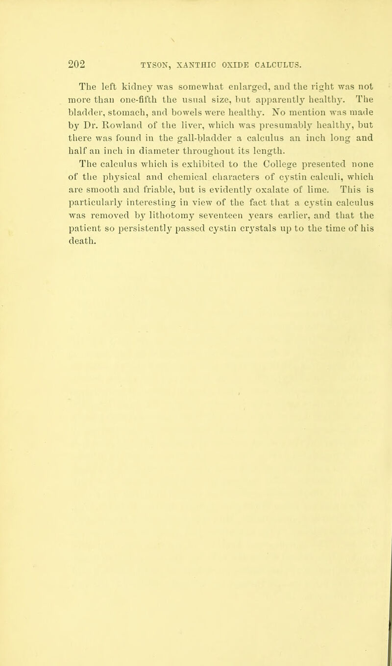 The left kidney was somewhat enlarged, and the right was not more than one-fifth the usual size, hut apparently' healthy. The bladder, stomach, and bowels were health}-. No mention was made by Dr. Rowland of the liver, which was presumably healthy, but there was found in the gall-bladder a calculus an inch long and half an inch in diameter throughout its length. The calculus whicli is exhibited to the College presented none of the physical and chemical characters of cystin calculi, which are smooth and friable, but is evidently oxalate of lime. This is particularly interesting in view of the fact that a cystin calculus was removed by lithotomy seventeen years earlier, and that the patient so persistently passed cystin cry-stals up to the time of his death.