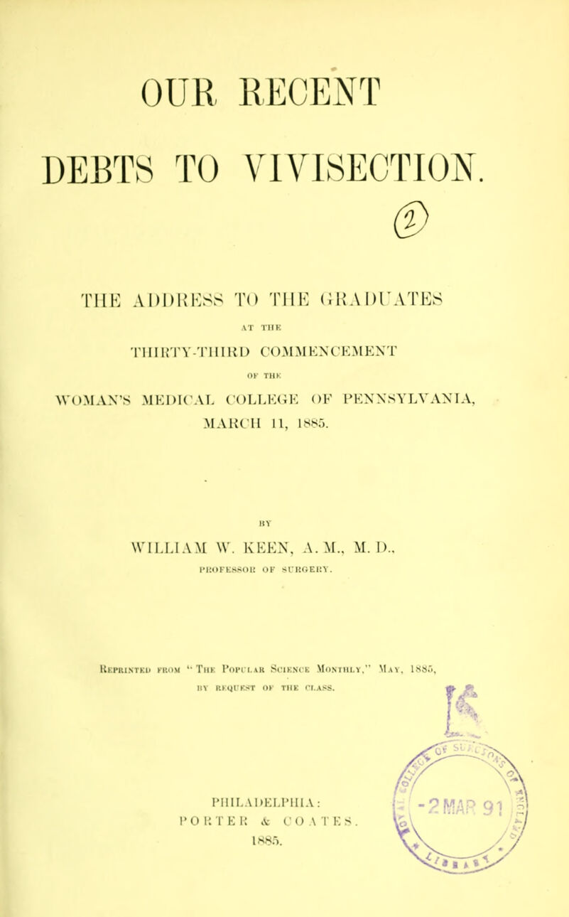 OUR RECENT DEBTS TO VIVISECTION. ® THE ADDRESS TO THE GRADUATES AT TIIK THIRTY-THIRD COMMENCEMENT OK TIIK WOMAN'S MEDICAL COLLEGE OF PENNSYLVANIA, MARCH 11, L885. HY WILLIAM W. KEEN, A. M.. M. I).. l'1'.OFK.SSOli OF SI KOEKY. KkPRINTKIi KltOM u TlIK I'OPll.AR Sl'lKNCK MONTHLY. MaY, 1SS.1, IIV UQUHR OK TIIK CLASS. PHILADELPHIA: PORTER & ( <) ATMs. 1*85.