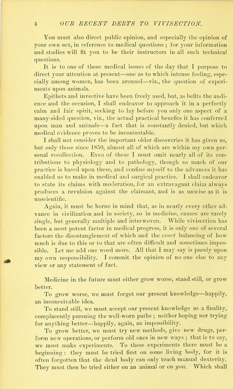 You must also direct public opinion, and especially the opinion of your own sex, in reference to medical questions ; for your information and studies will fit you to be their instructors in all such technical questions. It is to one of these medical issues of the day that I purpose to direct your attention at present—one as to which intense feeling, espe- cially among women, has been aroused—viz., the question of experi- ments upon animals. Epithets and invective have been freely used, but, as befits the audi- ence and the occasion, I shall endeavor to approach it in a perfectly calm and fair sph'it, seeking to lay before you only one aspect of a many-sided question, viz.. the actual practical benefits it has conferred upon man and animals—a fact that is constantly denied, but which medical evidence proves to be incontestable. I shall not consider the important older discoveries it has given us, but only those since 1850, almost all of which are within my own per- sonal recollection. Even of these I must omit nearly ail of its con- tributions to physiology and to pathology, though so much of our practice is based upon these, and confine myself to the advances it has enabled us to make in medical and surgical practice. I shall endeavor to state its claims with moderation, for an extravagant claim always produces a revulsion against the claimant, and is as unwise as it is unscientific. Again, it must be borne in mind that, as in nearly every other ad- vance in civilization and in society, so in medicine, causes are rarely single, but generally multiple and interwoven. While vivisection has been a most potent factor in medical progress, it is only one of several factors the disentanglement of which and the exact balancing of bow much is due to this or to that are often difficult and sometimes impos- sible. Let me add one word more. All that I may say is purely upon my own responsibility. I commit the opinion of no one else to any view or any statement of fact. Medicine in the future must either grow worse, stand still, or grow better. To grow worse, Ave must forget our present knowledge—happily, an inconceivable idea. To stand still, we must accept our present knowledge as a finality, complacently pursuing the well-worn paths ; neither hoping nor trying for anything better—happily, again, an impossibility. To grow better, we must try new methods, give new drugs, per- form new operations, or perform old ones in new ways ; that is to say, we must make experiments. To these experiments there must be a beginning : they must be tried first on some living body, for it is often forgotten that the dead body can only teach manual dexterity. They must then be tried either on an animal or on you. Which shall