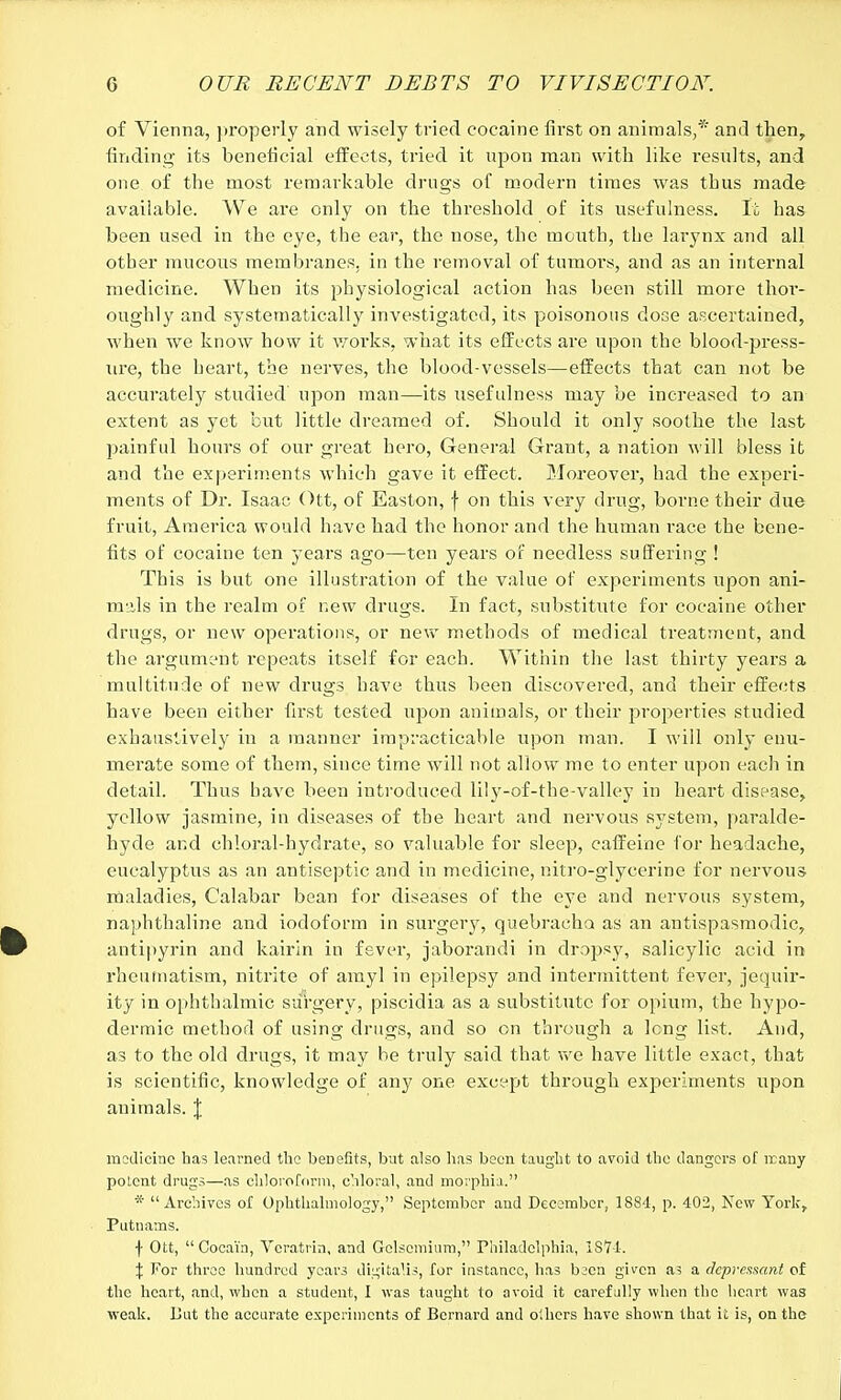 of Vienna, properly and wisely tried cocaine first on animals,* and then, finding its beneficial effects, tried it upon man with like results, and one of the most remarkable drugs of modern times was tbus made available. We are only on the threshold of its usefulness. It has been used in the eye, the ear, the nose, the mouth, the larynx and all other mucous membranes, in the removal of tumors, and as an internal medicine. When its physiological action has been still more thor- oughly and systematically investigated, its poisonous dose ascertained, when we know how it works, what its effects are upon the blood-press- ure, the heart, the nerves, the blood-vessels—effects that can not be accurately studied' upon man—its usefulness may be increased to an extent as yet but little dreamed of. Should it only soothe the last painful hours of our great hero, General Grant, a nation will bless it and the experiments which gave it effect. Moreover, had the experi- ments of Dr. Isaac Ott, of Easton, f on this very drug, borne their due fruit, America would have had the honor and the human race the bene- fits of cocaine ten years ago—ten years of needless suffering ! This is but one illustration of the value of experiments upon ani- mals in the realm of new drugs. In fact, substitute for cocaine other drugs, or new operations, or new methods of medical treatment, and the argument repeats itself for each. Within the last thirty years a multitude of new drugs have thus been discovered, and their effects have been either first tested upon animals, or their properties studied exhaustively in a manner impracticable upon man. I will only enu- merate some of them, since time will not allow me to enter upon each in detail. Thus have been introduced lily-of-the-valley in heart disease, yellow jasmine, in diseases of the heart and nervous system, paralde- hyde and chloral-hydrate, so valuable for sleep, caffeine for headache, eucalyptus as an antiseptic and in medicine, nitro-glycerine for nervous maladies, Calabar bean for diseases of the eye and nervous system, naphthaline and iodoform in surgery, quebracho as an antispasmodic, antipyrin and kairin in fever, jaborandi in dropsy, salicylic acid in rheumatism, nitrite of amyl in epilepsy and intermittent fever, jequir- ity in ophthalmic surgery, piscidia as a substitute for opium, the hypo- dermic method of using drugs, and so on through a long list. And, as to the old drugs, it may be truly said that we have little exact, that is scientific, knowledge of any one except through experiments upon animals. J medicine has learned the benefits, but also has been taught to avoid the dangers of many potent drugs—as chloroform, chloral, and morphia. * Archives of Ophthalmology, September and December, 1884, p. 402, New York, Putnams. ■)• Ott, Cocain, Veratrin, and Gelsomiuro, Philadelphia, 1874. \ For three hundred years digitalis, for instance, has bscn given a? a depressant of the heart, and, when a student, I was taught to avoid it carefully when the heart was weak. But the accurate experiments of Bernard and olhers have shown that it is, on the
