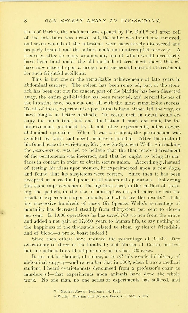 tions of Parkes, the abdomen was opened by Dr. Bull,* coil after coil of the intestines was drawn out, the bullet was found and removed, and seven wounds of the intestines were successively discovered and properly treated, and the patient made an uninterrupted recovery. A recovery, after so many wounds, any one of which would necessarily have been fatal under the old methods of treatment, shows that we have now entered upon a proper and successful method of treatment for such frightful accidents. This is but one of the remarkable achievements of late years in abdominal surgery. The spleen has been removed, part of the stom- ach has been cut out for cancer, part of the bladder has been dissected away, the entire gall-bladder has been removed, and several inches of the intestine have been cut out, all with the most remarkable success. To all of these, experiments upon animals have either led the way, or have taught us better methods. To recite each in detail would oc- cupy too much time, but one illustration I must not omit, for the improvement, produced by it and other experiments, affects every abdominal operation. When I was a student, the peritonaeum was avoided by knife and needle wherever possible. After the death of his fourth case of ovariotomy, Mr. (now Sir Spencer) Wells, f in making the post-mortem, was led to believe that the then received treatment of the peritonaeum was incorrect, and that he ought to bring its sur- faces in contact in order to obtain secure union. Accordingly, instead of testing his ideas upon women, he experimented upon a few dogs, and found that his suspicions were correct. Since then it has been accepted as a cardinal point in all abdominal operations. Following this came improvements in the ligatures used, in the method of treat- ing the pedicle, in the use of antiseptics, etc., all more or less the result of experiments upon animals, and what are the results? Tak- ing successive hundreds of cases, Sir Spencer Wells's percentage of mortality has decreased steadily from thirty-four per cent to eleven per cent. In 1,000 operations he has saved 7G9 women from the grave and added a net gain of 17,880 years to human life, to say nothing of the happiness of the thousands related to them by ties of friendship and of blood—a proud boast indeed ! Since then, others have reduced the percentage of deaths after ovariotomy to three in the hundred ; and Martin, of Berlin, has lost but one patient from blood-poisoning in his last 130 cases. It can not be claimed, of course, as to all this wonderful history of abdominal surgery—and remember that in 1862, when I was a medical student, I heard ovariotomists denounced from a professor's chair as murderers !—that experiments upon animals have done the whole woi'k. No one man, no one series of experiments has sufficed, and *  Medical News, February 14, 1885. f Wells, Ovarian and Uterine Tumors,'' 1*82, p. 197.