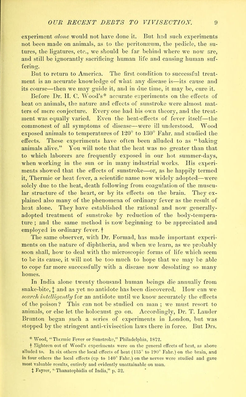 experiment alone would not have done it. But had such experiments not been made on animals, as to the peritonaeum, the pedicle, the su- tures, the ligatures, etc., we should be far behind where we now are, and still be ignorantly sacrificing human life and causing human suf- fering. But to return to America. The first condition to successful treat- ment is an accurate knowledge of what any disease is—its cause and its course—then we may guide it, and in due time, it may be, cure it. Before Dr. H. C. Y\rood's* accurate experiments on the effects of heat on animals, the nature and effects of sunstroke were almost mat- ters of mere conjecture. Every one had his own theory, and the treat- ment was equally varied. Even the heat-effects of fever itself—the commonest of all symptoms of disease—were ill understood. Wood exposed animals to temperatures of 120° to 130° Fahr. and studied the effects. These experiments have often been alluded to as baking animals alive. You will note that the heat was no greater than that to which laborers are frequently exposed in our hot summer-days, when working in the sun or in many industrial works. His experi- ments showed that the effects of sunstroke—or, as he happily termed it, Thermic or heat fever, a scientific name now widely adopted—were solely due to the heat, death following from coagulation of the muscu- lar structure of the heart, or by its effects on the brain. They ex- plained also many of the phenomena of ordinary fever as the result of heat alone. They have established the rational and now generally- adopted treatment of sunstroke by reduction of the body-tempera- ture ; and the same method is now beginning to be appreciated and employed in ordinary fever, f The same observer, with Dr. Formad, has made important experi- ments on the nature of diphtheria, and when we learn, as we probably soon shall, how to deal with the microscopic forms of life which seem to be its cause, it will not be too much to hope that we may be able to cope far more successfully with a disease now desolating so many homes. In India alone twrenty thousand human beings die annually from snake-bite, \ and as yet no antidote has been discovered. How can we search intelligently for an antidote until we know accurately the effects of the poison ? This can not be studied on man ; we must resort to animals, or else let the holocaust go on. Accordingly, Dr. T. Lauder Brunton began such a series of experiments in London, but was stopped by the stringent anti-vivisection laws there in force. But Drs. * Wood, Thermic Fever or Sunstroke, Philadelphia, 1872. f Eighteen out of Wood's experiments were on the general effects of heat, as above alluded to. In six others the local effects of heat (135° to 190° Fahr.) on the brain, and in four others the local effects (up to 140° Fahr.) on the nerves were studied and gave most valuable results, entirely and evidently unattainable on man. \ Fayrer, '■ Thanatophidia of India, p. 32.