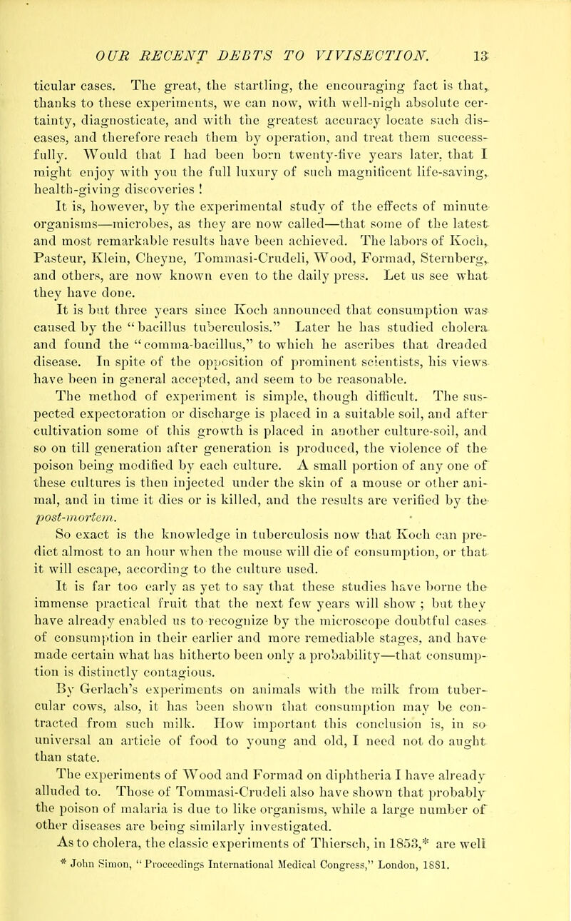 ticular cases. The great, the startling, the encouraging fact is that, thanks to these experiments, we can now, with well-nigh absolute cer- tainty, diagnosticate, and with the greatest accuracy locate such dis- eases, and therefore reach them by operation, and treat them success- fully. Would that I had been born twenty-five years later, that I might enjoy with you the full luxury of such magnificent life-saving, health-giving discoveries ! It is, however, by the experimental study of the effects of minute organisms—microbes, as they are now called—that some of the latest and most remarkable results have been achieved. The labors of Koch, Pasteur, Klein, Cheyne, Tommasi-Crudeli, Wood, Formad, Sternberg, and others, are now known even to the daily press. Let us see what they have done. It is but three years since Koch announced that consumption was caused by the bacillus tuberculosis. Later he has studied cholera and found the  comma-bacillus, to which he ascribes that dreaded disease. In spite of the opposition of prominent scientists, his views have been in general accepted, and seem to be reasonable. The method of experiment is simple, though difficult. The sus- pected expectoration or discharge is placed in a suitable soil, and after cultivation some of this growth is placed in another culture-soil, and so on till generation after generation is produced, the violence of the poison being modified by each culture. A small portion of any one of these cultures is then injected under the skin of a mouse or other ani- mal, and in time it dies or is killed, and the results are verified by the post-mortem. So exact is the knowledge in tuberculosis now that Koch can pre- dict almost to an hour when the mouse will die of consumption, or that it will escape, according to the culture used. It is far too early as yet to say that these studies have borne the immense practical fruit that the next few years will show ; but they have already enabled us to recognize by the microscope doubtful cases of consumption in their earlier and more remediable stages, and have made certain what has hitherto been only a probability—that consump- tion is distinctly contagious. By Gerlach's experiments on animals with the milk from tuber- cular cows, also, it has been shown that consumption may be con- tracted from such milk. How important this conclusion is, in so- universal an article of food to young and old, I need not do aught than state. The experiments of Wood and Formad on diphtheria I have already alluded to. Those of Tommasi-Crudeli also have shown that probably the poison of malaria is due to like organisms, while a large number of other diseases are being similarly investigated. As to cholera, the classic experiments of Thiersch, in 1853,* are well * John Simon, Proceedings International Medical Congress, London, 1831.