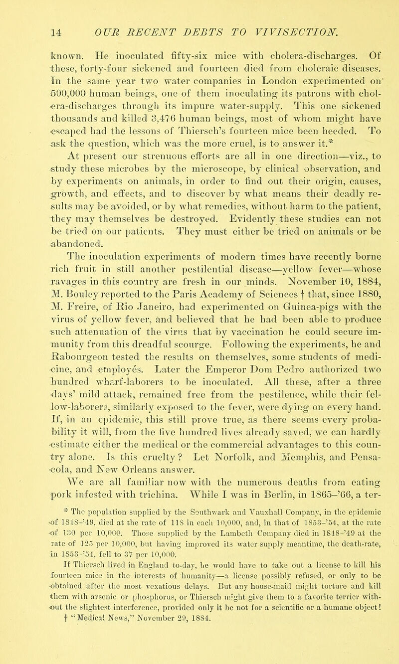 known. He inoculated fifty-six mice with cholera-discharges. Of these, forty-four sickened and fourteen died from choleraic diseases. In the same year two water companies in London experimented on' 500,000 human beings, one of them inoculating its patrons with chol- era-discharges through its impure water-supply. This one sickened thousands and killed 3,476 human beings, most of whom might have •escaped had the lessons of Thiersch's fourteen mice been heeded. To ask the question, which was the more cruel, is to answer it.* At present our strenuous efforts are all in one direction—viz., to ■study these microbes by the microscope, by clinical observation, and by experiments on animals, in order to find out their origin, causes, growth, and effects, and to discover by what means their deadly re- sults may be avoided, or by what remedies, without harm to the patient, they may themselves be destroyed. Evidently these studies can not be tried on our patients. They must either be tried on animals or be -abandoned. The inoculation experiments of modern times have recently borne rich fruit in still another pestilential disease—yellow fever—whose ravages in this country are fresh in our minds. November 10, 1884, M. Bouley reported to the Paris Academy of Sciences f that, since 1880, M. Freire, of Rio Janeiro, had experimented on Guinea-pigs with the virus of yellow fever, and believed that he had been able to produce such attenuation of the virus that by vaccination he could secure im- munity from this dreadful scourge. Following the experiments, he and Rabourgeon tested the results on themselves, some students of medi- cine, and employes. Later the Emperor Dom Pedro authorized two hundred wharf-laborers to be inoculated. All these, after a three days' mild attack, remained free from the pestilence, while their fel- low-laborers, similarly exposed to the fever, were dying on every hand. If, in an epidemic, this still prove true, as there seems every proba- bility it will, from the five hundred lives already saved, we can hardly ■estimate either the medical or the commercial advantages to this coun- try alone. Is this cruelty? Let Norfolk, and Memphis, and Pensa- -cola, and New Orleans answer. We are all familiar now with the numerous deaths from eating pork infested with trichina. While I was in Berlin, in 1865-'66, a ter- * The population supplied by the Southv/ark and Vauxhall Company, in the epidemic of lStS-'-19, died at the rate of 1 IS in each 10,000, and, in that of 1853-'54, at the rate of ISO per 10,000. Those supplied by the Lambeth Company died in 18-18-49 at the rate of 123 per 10,000, but having improved its water supply meantime, the death-rate, in lS53-'54, fell to 37 per 10,000. If Thiersch lived in England to-day, he would have to take out a license to kill his fourteen mice in the interests of humanity—a license possibly refused, or only to be obtained after the most vexatious delays. But any house-maid might torture and kill them with arsenic or phosphorus, or Thiersch might give them to a favorite terrier with- out the slightest interference, provided only it be not for a scientific or a humane object! f Medical News, November 29, 18S4.