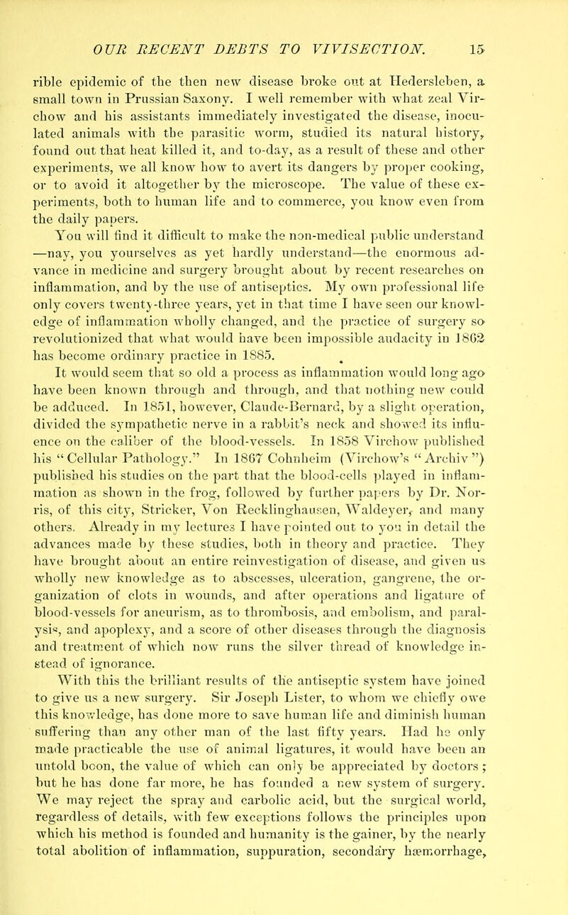 rible epidemic of the then new disease broke out at Hederslehen, a email town in Prussian Saxony. I well remember with what zeal Vir- chow and his assistants immediately investigated the disease, inocu- lated animals with the parasitic worm, studied its natural history, found out that heat killed it, and to-day, as a result of these and other- experiments, we all know how to avert its dangers by proper cooking, or to avoid it altogether by the microscope. The value of these ex- periments, both to human life and to commerce, you know even from the daily papers. You will find it difficult to make the non-medical public understand —nay, you yourselves as yet hardly understand—the enormous ad- vance in medicine and surgery brought about by recent researches on inflammation, and by the use of antiseptics. My own professional life only covers twenty-three years, yet in that time I have seen our knowl- edge of inflammation wholly changed, and the practice of surgery so revolutionized that what would have been impossible audacity in J8G& has become ordinary practice in 1885. It would seem that so old a process as inflammation would long ago have been known through and through, and that nothing new could be adduced. In 1851, however, Claude-Bernard, by a slight operation, divided the sympathetic nerve in a rabbit's neck and showed its influ- ence on the caliber of the blood-vessels. In 1858 Virchow published his Cellular Pathology. In 18G7 Cohnheim (Virchow's Archiv) published his studies on the part that the blood-cells played in inflam- mation as shown in the frog, followed by further papers by Dr. Nor- ris, of this city, Strieker, Von Recklinghausen, Waldeyer, and many others. Already in my lectures I have pointed out to you in detail the advances made by these studies, both in theory and practice. They have brought about an entire reinvestigation of disease, and given us. wholly new knowledge as to abscesses, ulceration, gangrene, the or- ganization of clots in wounds, and after operations and ligature of blood-vessels for aneurism, as to thrombosis, and embolism, and paral- ysis, and apoplexy, and a score of other diseases through the diagnosis and treatment of which now runs the silver thread of knowledge in- stead of ignorance. With this the brilliant results of the antiseptic system have joined to give us a new surgery. Sir Joseph Lister, to whom we chiefly owe this know ledge, has done more to save human life and diminish human suffering than any other man of the last fifty years. Had he only made practicable the use of animal ligatures, it would have been an untold boon, the value of which can only be appreciated by doctors ; but he has done far more, he has founded a new system of surgery. We may reject the spi*ay and carbolic acid, but the surgical world, regardless of details, with few exceptions follows the principles upon which his method is founded and humanity is the gainer, by the nearly total abolition of inflammation, suppuration, secondary haemorrhage,
