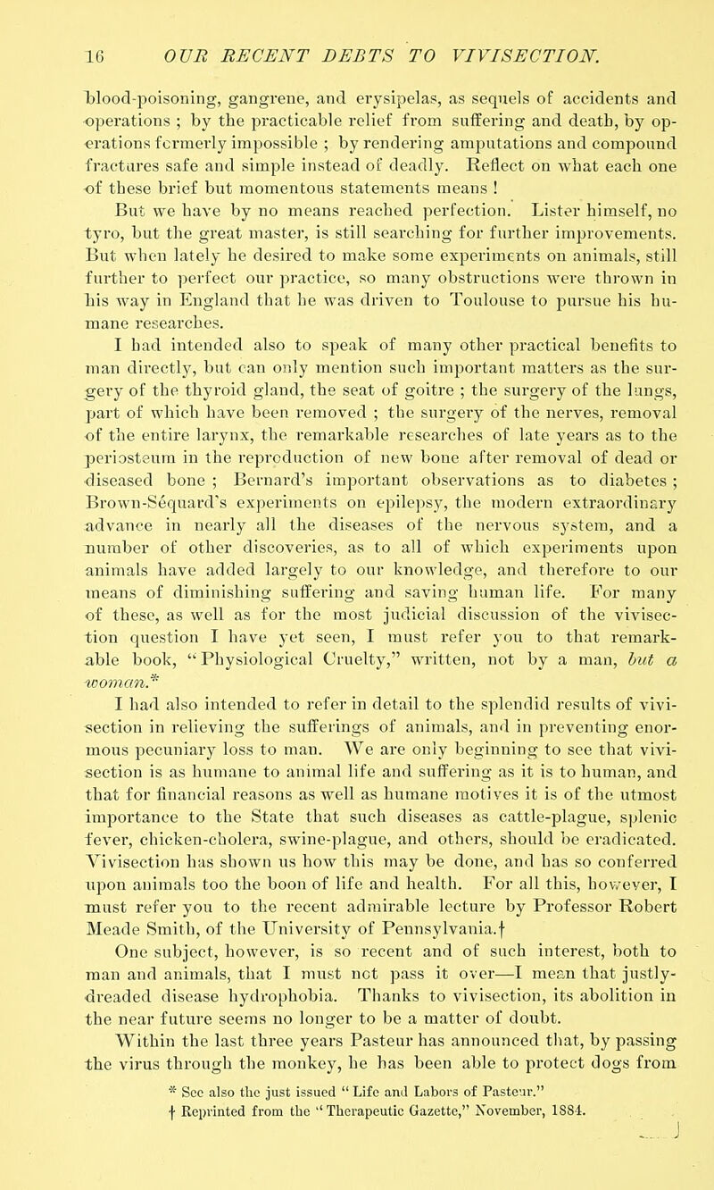 blood-poisoning, gangrene, and erysipelas, as sequels of accidents and operations ; by the practicable relief from suffering and death, by oj> •erations fci'raerly impossible ; by rendering amputations and compound fractures safe and simple instead of deadly. Reflect on what each one of these brief but momentous statements means ! But we have by no means reached perfection. Lister himself, no tyro, but the great master, is still searching for further improvements. But when lately he desired to make some experiments on animals, still further to perfect our practice, so many obstructions were thrown in his way in England that he was driven to Toulouse to pursue his hu- mane researches. I had intended also to speak of many other practical benefits to man directly, but can only mention such important matters as the sur- gery of the thyroid gland, the seat of goitre ; the surgery of the lungs, part of which have been removed ; the surgery of the nerves, removal of the entire larynx, the remarkable researches of late years as to the periosteum in the reproduction of new bone after removal of dead or diseased bone ; Bernard's important observations as to diabetes ; Brown-Sequard's experiments on epilepsy, the modern extraordinary advance in nearly all the diseases of the nervous system, and a number of other discoveries, as to all of which experiments upon animals have added largely to our knowledge, and therefoi'e to our means of diminishing suffering and saving human life. For many of these, as well as for the most judicial discussion of the vivisec- tion question I have yet seen, I must refer you to that remark- able hook,  Physiological Cruelty, written, not by a man, but a woman* I had also intended to refer in detail to the splendid results of vivi- section in relieving the sufferings of animals, and in preventing enor- mous pecuniary loss to man. We are only beginning to see that vivi- section is as humane to animal life and suffering as it is to human, and that for financial reasons as well as humane motives it is of the utmost importance to the State that such diseases as cattle-plague, splenic fever, chicken-cholera, swine-plague, and others, should be eradicated. Vivisection has shown us how this may be done, and has so conferred upon animals too the boon of life and health. For all this, however, I must refer you to the recent admirable lecture by Professor Robert Meade Smith, of the University of Pennsylvania.f One subject, however, is so recent and of such interest, both to man and animals, that I must net pass it over—I mean that justly- dreaded disease hydrophobia. Thanks to vivisection, its abolition in the near future seems no longer to be a matter of doubt. Within the last three years Pasteur has announced that, by passing the virus through the monkey, he has been able to protect dogs from * Sec also the just issued  Life and Labors of Pasteur. f Reprinted from the ''Therapeutic Gazette, November, 1S8-1.