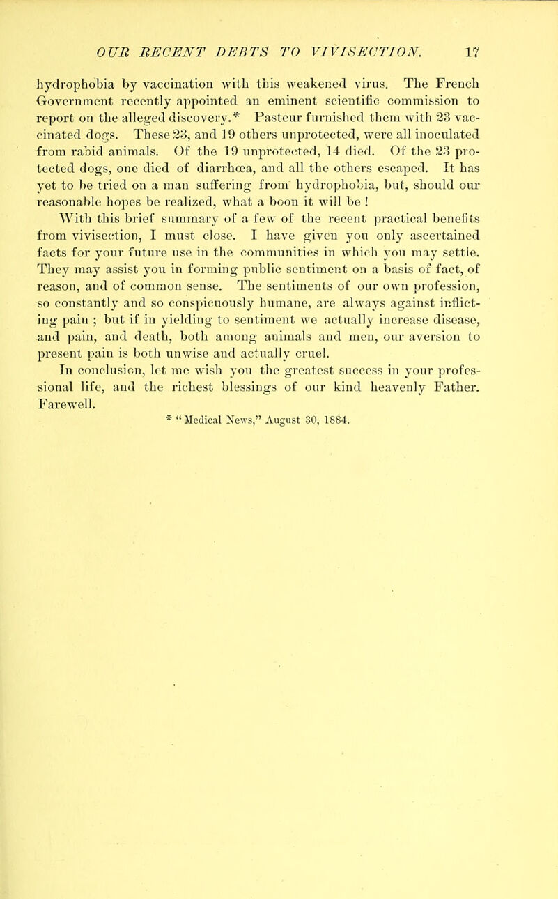 hydrophobia by vaccination with this weakened virus. The French Government recently appointed an eminent scientific commission to report on the alleged discovery.* Pasteur furnished them with 23 vac- cinated dogs. These 23, and 19 others unprotected, were all inoculated from rabid animals. Of the 19 unprotected, 14 died. Of the 23 pro- tected dogs, one died of diarrhoea, and all the others escaped. It has yet to be tried on a man suffering from hydrophobia, but, should our reasonable hopes be realized, what a boon it will be ! With this brief summary of a few of the recent practical benefits from vivisection, I must close. I have given you only ascertained facts for your future use in the communities in which you may settle. They may assist you in forming public sentiment on a basis of fact, of reason, and of common sense. The sentiments of our own profession, so constantly and so conspicuously humane, are always against inflict- ing pain ; but if in yielding to sentiment we actually increase disease, and pain, and death, both among animals and men, our aversion to present pain is both unwise and actually cruel. In conclusion, let me wish you the greatest success in your profes- sional life, and the richest blessings of our kind heavenly Father. Farewell.