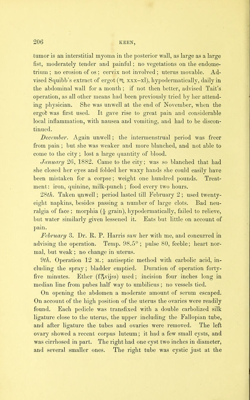 tumor is an interstitial myoma in the posterior wall, as large as a large fist, moderately tender and painful; no vegetations on the endome- trium ; no erosion of os ; cervix not involved ; uterus movable. Ad- vised Squibb's extract of ergot (i xxx-xl), hypodermatically, daily in the abdominal wall for a month ; if not then better, advised Tait's operation, as all other means had been previously tried by her attend- ing physician. She was unwell at the end of November, when the ergot was first used. It gave rise to great pain and considerable local inflammation, with nausea and vomiting, and had to be discon- tinued. December. Again unwell; the intermenstrual period was freer from pain ; but she was weaker and more blanched, and not able to come to the city;. lost a large quantity of blood. January 26, 1882. Came to the city; was so blanched that had she closed her eyes and folded her waxy hands she could easily have been mistaken for a corpse; weight one hundred pounds. Treat- ment : iron, quinine, milk-punch ; food every two hours. 28i(7^. Taken unwell; period lasted till February 2 ; used twenty- eight napkins, besides passing a number of large clots. Bad neu- ralgia of face ; morphia grain), hypodermatically, failed to relieve, but water similarly given lessened it. Eats but little on account of pain. February 3. Dr. R. P. Harris saw her with me, and concurred in advising the operation. Temp, 98.5°; pulse 80, feeble; heart nor- mal, but weak ; no change in uterus. 2th. Operation 12 M.; antiseptic method with carbolic acid, in- cluding the spray; bladder emptied. Duration of operation forty- five minutes. Ether (fgvijss) used; incision four inches long in median line from pubes half way to umbilicus; no vessels tied. On opening the abdomen a moderate amount of serum escaped. On account of the high position of the uterus the ovaries were readily found. Each pedicle was transfixed with a double carbolized silk ligature close to the uterus, the upper including the Fallopian tube, and after ligature the tubes and ovaries were removed. The left ovary showed a recent corpus luteum; it had a few small cysts, and was cirrhosed in part. The right had one cyst two inches in diameter, and several smaller ones. The right tube was cystic just at the