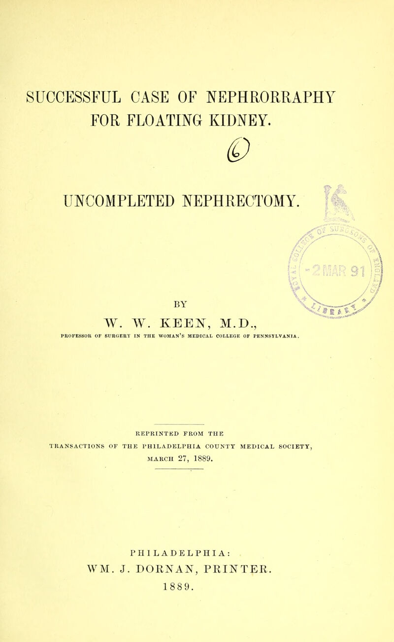 SUCCESSFUL CASE OF NEPHRORRAPHY FOR FLOATING KIDNEY. UNCOMPLETED NEPHRECTOMY. BY W. W. KEE^^r, M.D., PROFESSOR OF SURGEEY IN THE WOMAN'S MEDICAL COLLEGE OF PENNSYLVANIA. REPRINTED FROM THE TRANSACTIONS OF THE PHILADELPHIA COUNTY MEDICAL SOCIETY, MARCH 27, 1889. PHILADELPHIA: WM. J. DORNAN, PRINTER. 1889.