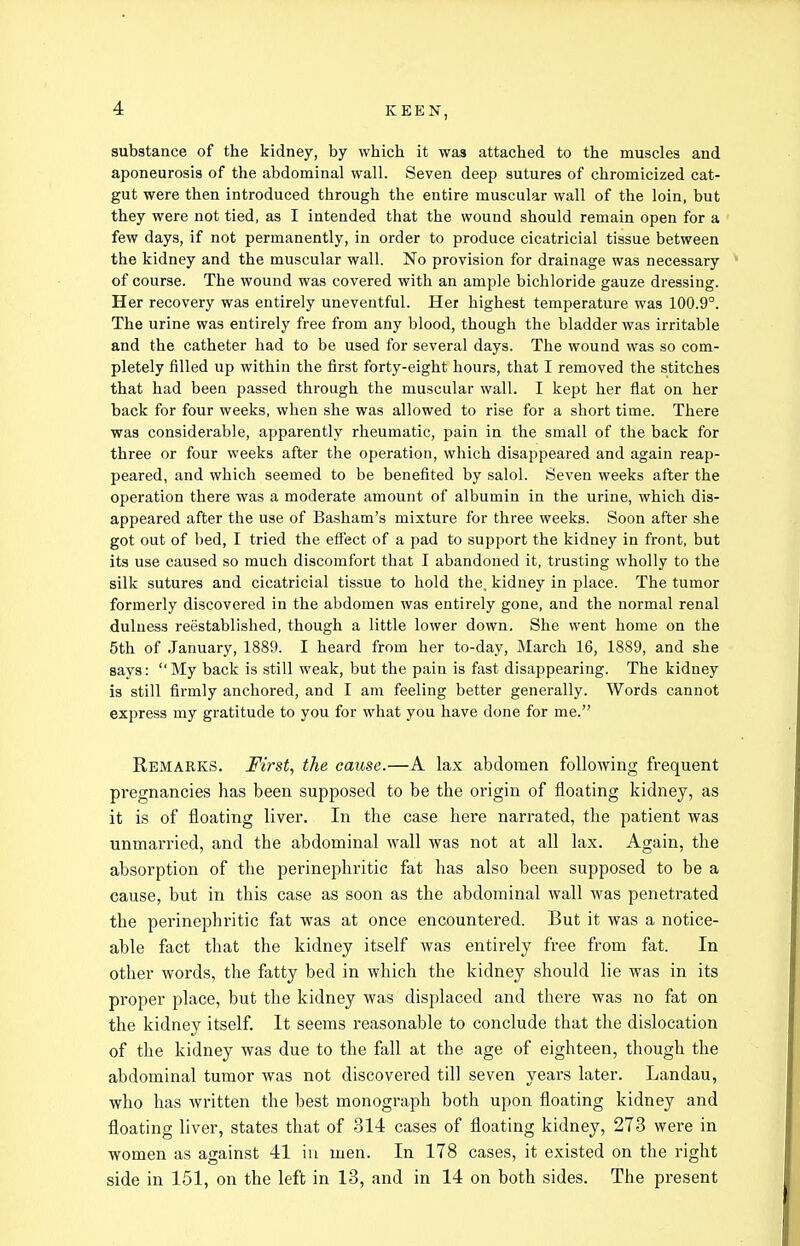 substance of the kidney, by which it was attached to the muscles and aponeurosis of the abdominal wall. Seven deep sutures of chromicized cat- gut were then introduced through the entire muscular wall of the loin, but they were not tied, as I intended that the wound should remain open for a few days, if not permanently, in order to produce cicatricial tissue between the kidney and the muscular wall. No provision for drainage was necessary of course. The wound was covered with an ample bichloride gauze dressing. Her recovery was entirely uneventful. Her highest temperature was 100.9°. The urine was entirely free from any blood, though the bladder was irritable and the catheter had to be used for several days. The wound was so com- pletely filled up within the first forty-eight hours, that I removed the stitches that had been passed through the muscular wall. I kept her flat on her back for four weeks, when she was allowed to rise for a short time. There was considerable, apparently rheumatic, pain in the small of the back for three or four weeks after the operation, which disappeared and again reap- peared, and which seemed to be benefited by salol. Seven weeks after the operation there was a moderate amount of albumin in the urine, which dis- appeared after the use of Basham's mixture for three weeks. Soon after she got out of bed, I tried the efiect of a pad to support the kidney in front, but its use caused so much discomfort that I abandoned it, trusting wholly to the silk sutures and cicatricial tissue to hold the. kidney in place. The tumor formerly discovered in the abdomen was entirely gone, and the normal renal duluess reestablished, though a little lower down. She went home on the 5th of January, 1889. I heard from her to-day, March 16, 1889, and she says: My back is still weak, but the pain is fast disappearing. The kidney is still firmly anchored, and I am feeling better generally. Words cannot express my gratitude to you for what you have done for me. Remarks. First, the cause.—A lax abdomen following frequent pregnancies has been supposed to be the origin of floating kidney, as it is of floating liver. In the case here narrated, the patient was unmarried, and the abdominal wall was not at all lax. Again, the absorption of the perinephritic fat has also been supposed to be a cause, but in this case as soon as the abdominal wall was penetrated the perinephritic fat was at once encountered. But it was a notice- able fact that the kidney itself was entirely free from fat. In other words, the fatty bed in which the kidney should lie was in its proper place, but the kidney was displaced and there was no fat on the kidney itself It seems reasonable to conclude that the dislocation of the kidney was due to the fall at the age of eighteen, though the abdominal tumor was not discovered till seven years later. Landau, who has written the best monograph both upon floating kidney and floating liver, states that of 314 cases of floating kidney, 273 were in women as against 41 iu men. In 178 cases, it existed on the right side in 151, on the left in 13, and in 14 on both sides. The present