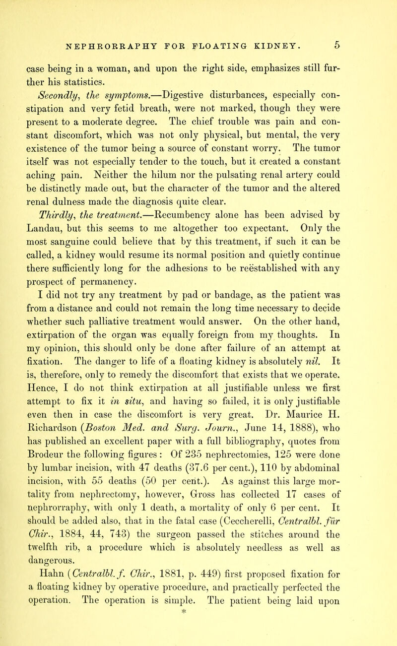 case being in a woman, and upon the right side, emphasizes still fur- ther his statistics. Secondly, the symptoms.—Digestive disturbances, especially con- stipation and very fetid breath, were not marked, though they were present to a moderate degree. The chief trouble was pain and con- stant discomfort, which was not only physical, but mental, the very existence of the tumor being a source of constant worry. The tumor itself was not especially tender to the touch, but it created a constant aching pain. Neither the hilum nor the pulsating renal artery could be distinctly made out, but the character of the tumor and the altered renal dulness made the diagnosis quite clear. Thirdly, the treatment.—Recumbency alone has been advised by Landau, but this seems to me altogether too expectant. Only the most sanguine could believe that by this treatment, if such it can be called, a kidney would resume its normal position and quietly continue there sufficiently long for the adhesions to be reestablished with any prospect of permanency. I did not try any treatment by pad or bandage, as the patient was from a distance and could not remain the long time necessary to decide whether such palliative treatment would answer. On the other hand, extirpation of the organ was equally foreign from my thoughts. In my opinion, this should only be done after failure of an attempt at fixation. The danger to life of a floating kidney is absolutely nil. It is, therefore, only to remedy the discomfort that exists that we operate. Hence, I do not think extirpation at all justifiable unless we first attempt to fix it in situ, and having so failed, it is only justifiable even then in case the discomfort is very great. Dr. Maurice H. Richardson {^Boston Med. and Surg. Journ., June 14, 1888), who has published an excellent paper with a full bibliography, quotes from Brodeur the following figures : Of 235 nephrectomies, 125 were done by lumbar incision, with 47 deaths (37.6 per cent.), 110 by abdominal incision, with 55 deaths (50 per cent.). As against this large mor- tality from nephrectomy, however, Gross has collected 17 cases of nephrorraphy, with only 1 death, a mortality of only 6 per cent. It should be added also, that in the fatal case (Ceccherelli, Centralbl. fiir Qhir., 1884, 44, 743) the surgeon passed the stitches around the twelfth rib, a pi-ocedure which is absolutely needless as well as dangerous. Hahn {Centralbl. f. Chir., 1881, p. 449) first proposed fixation for a floating kidney by operative procedure, and practically perfected the operation. The operation is simple. The patient being laid upon