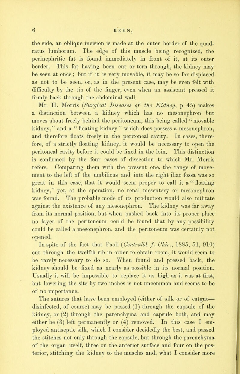the side, an oblique incision is made at the outer border of the quad- ratus lumborum. The edge of this muscle being recognized, the perinephritic fat is found immediately in front of it, at its outer border. This fat having been cut or torn through, the kidney may be seen at once; but if it is very movable, it may be so far displaced as not to be seen, or, as in the present case, may be even felt with difficulty by the tip of the finger, even when an assistant pressed it firmly back through the abdominal wall. Mr. H. Morris {Surgical Diseases of the Kidney, p. 45) makes a distinction between a kidney which has no mesonephron but moves about freely behind the peritoneum, this being called movable kidney, and a  floating kidney which does possess a mesonephron, and therefoi'e floats freely in the peritoneal cavity. In cases, there- fore, of a strictly floating kidney, it would be necessary to open the peritoneal cavity before it could be fixed in the loin. This distinction is confirmed by the four cases of dissection to which Mr. Morris refers. Comparing them with the present one, the range of move- ment to the left of the umbilicus and into the right iliac fossa was so great in this case, that it would seem proper to call it a floating kidney, yet, at the operation, no renal mesentery or mesonephron was found. The probable mode of its production would also militate against the existence of any mesonephron. The kidney was far away from its normal position, but when pushed back into its proper place no layer of the peritoneum could be found that by any possibility could be called a mesonephron, and the peritoneum was certainly not opened. In spite of the fact that Paoli {Oentralbl. f. Qhir., 1885, 51, 910) cut through the twelfth rib in order to obtain room, it would seem to be rarely necessary to do so. When found and pressed back, the kidney should be fixed as nearly as possible in its normal position. Usually it will be impossible to replace it as high as it was at first, but lowering the site by two inches is not uncommon and seems to be of no importance. The sutures that have been employed (either of silk or of catgut— disinfected, of course) may be passed (1) through the capsule of the kidney, or (2) through the parenchyma and capsule both, and may either be (3) left permanently or (4) removed. In this case I em- ployed antiseptic silk, which I consider decidedly the best, and passed the stitches not only through the capsule, but through the parenchyma of the organ itself, three on the anterior surface and four on the pos- terior, stitching the kidney to the muscles and, what I consider more